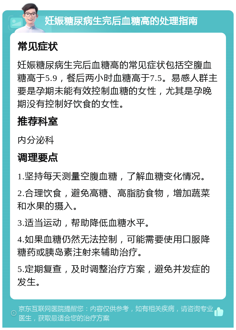 妊娠糖尿病生完后血糖高的处理指南 常见症状 妊娠糖尿病生完后血糖高的常见症状包括空腹血糖高于5.9，餐后两小时血糖高于7.5。易感人群主要是孕期未能有效控制血糖的女性，尤其是孕晚期没有控制好饮食的女性。 推荐科室 内分泌科 调理要点 1.坚持每天测量空腹血糖，了解血糖变化情况。 2.合理饮食，避免高糖、高脂肪食物，增加蔬菜和水果的摄入。 3.适当运动，帮助降低血糖水平。 4.如果血糖仍然无法控制，可能需要使用口服降糖药或胰岛素注射来辅助治疗。 5.定期复查，及时调整治疗方案，避免并发症的发生。