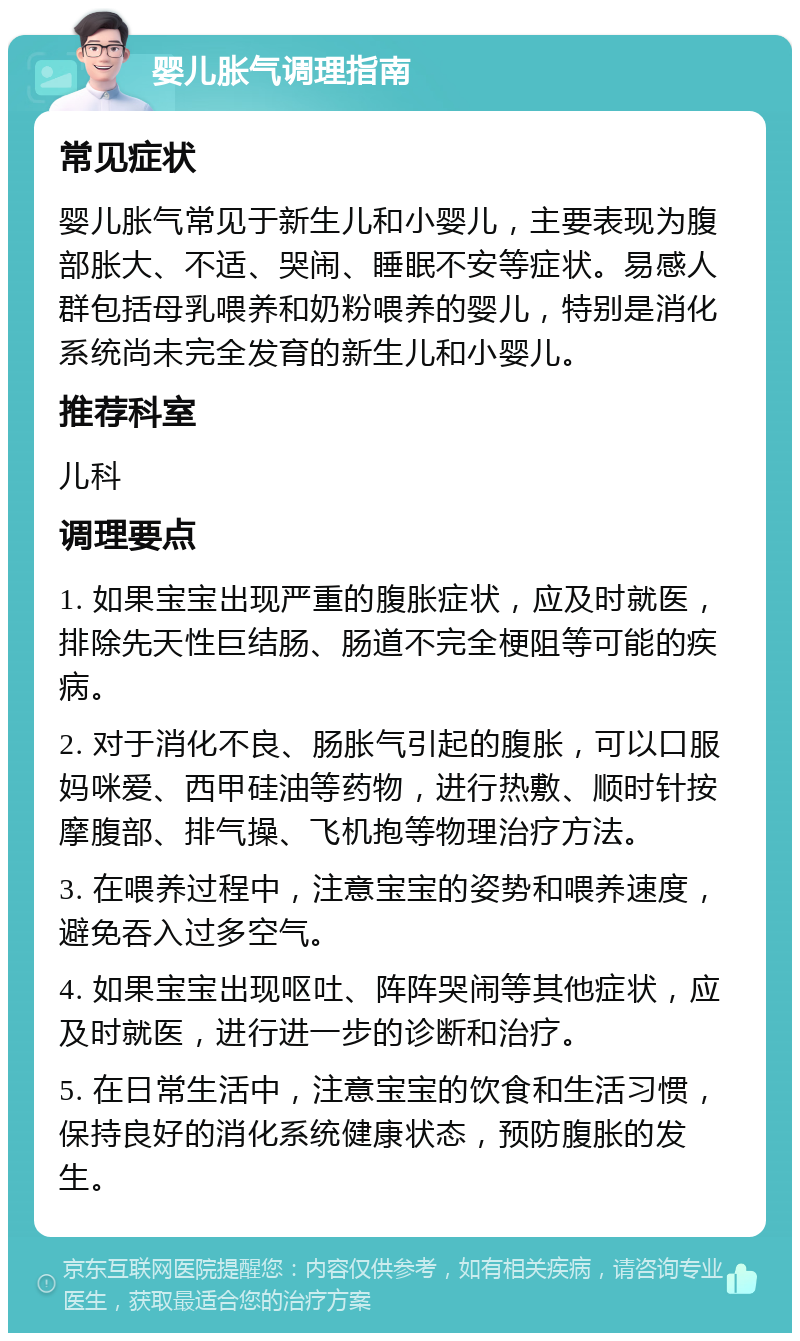 婴儿胀气调理指南 常见症状 婴儿胀气常见于新生儿和小婴儿，主要表现为腹部胀大、不适、哭闹、睡眠不安等症状。易感人群包括母乳喂养和奶粉喂养的婴儿，特别是消化系统尚未完全发育的新生儿和小婴儿。 推荐科室 儿科 调理要点 1. 如果宝宝出现严重的腹胀症状，应及时就医，排除先天性巨结肠、肠道不完全梗阻等可能的疾病。 2. 对于消化不良、肠胀气引起的腹胀，可以口服妈咪爱、西甲硅油等药物，进行热敷、顺时针按摩腹部、排气操、飞机抱等物理治疗方法。 3. 在喂养过程中，注意宝宝的姿势和喂养速度，避免吞入过多空气。 4. 如果宝宝出现呕吐、阵阵哭闹等其他症状，应及时就医，进行进一步的诊断和治疗。 5. 在日常生活中，注意宝宝的饮食和生活习惯，保持良好的消化系统健康状态，预防腹胀的发生。