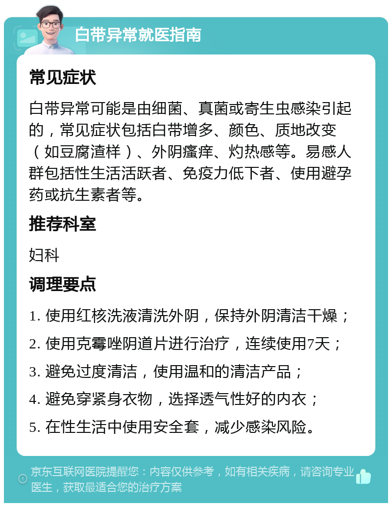 白带异常就医指南 常见症状 白带异常可能是由细菌、真菌或寄生虫感染引起的，常见症状包括白带增多、颜色、质地改变（如豆腐渣样）、外阴瘙痒、灼热感等。易感人群包括性生活活跃者、免疫力低下者、使用避孕药或抗生素者等。 推荐科室 妇科 调理要点 1. 使用红核洗液清洗外阴，保持外阴清洁干燥； 2. 使用克霉唑阴道片进行治疗，连续使用7天； 3. 避免过度清洁，使用温和的清洁产品； 4. 避免穿紧身衣物，选择透气性好的内衣； 5. 在性生活中使用安全套，减少感染风险。