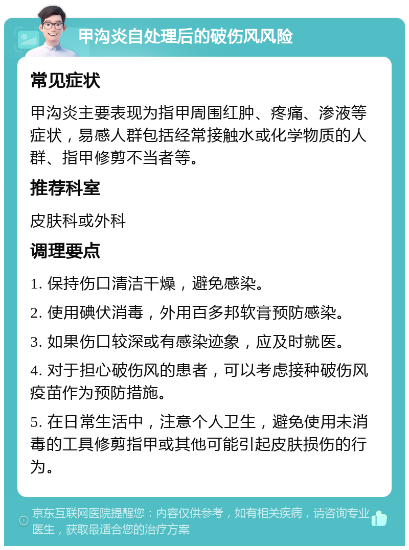 甲沟炎自处理后的破伤风风险 常见症状 甲沟炎主要表现为指甲周围红肿、疼痛、渗液等症状，易感人群包括经常接触水或化学物质的人群、指甲修剪不当者等。 推荐科室 皮肤科或外科 调理要点 1. 保持伤口清洁干燥，避免感染。 2. 使用碘伏消毒，外用百多邦软膏预防感染。 3. 如果伤口较深或有感染迹象，应及时就医。 4. 对于担心破伤风的患者，可以考虑接种破伤风疫苗作为预防措施。 5. 在日常生活中，注意个人卫生，避免使用未消毒的工具修剪指甲或其他可能引起皮肤损伤的行为。