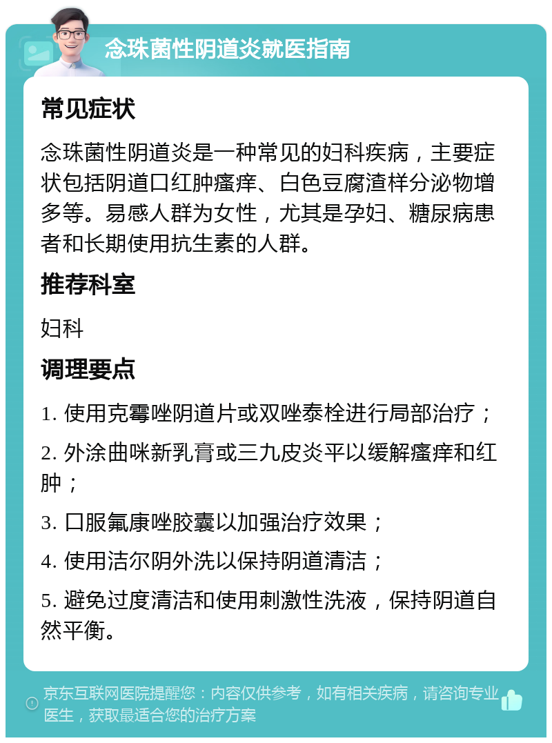 念珠菌性阴道炎就医指南 常见症状 念珠菌性阴道炎是一种常见的妇科疾病，主要症状包括阴道口红肿瘙痒、白色豆腐渣样分泌物增多等。易感人群为女性，尤其是孕妇、糖尿病患者和长期使用抗生素的人群。 推荐科室 妇科 调理要点 1. 使用克霉唑阴道片或双唑泰栓进行局部治疗； 2. 外涂曲咪新乳膏或三九皮炎平以缓解瘙痒和红肿； 3. 口服氟康唑胶囊以加强治疗效果； 4. 使用洁尔阴外洗以保持阴道清洁； 5. 避免过度清洁和使用刺激性洗液，保持阴道自然平衡。