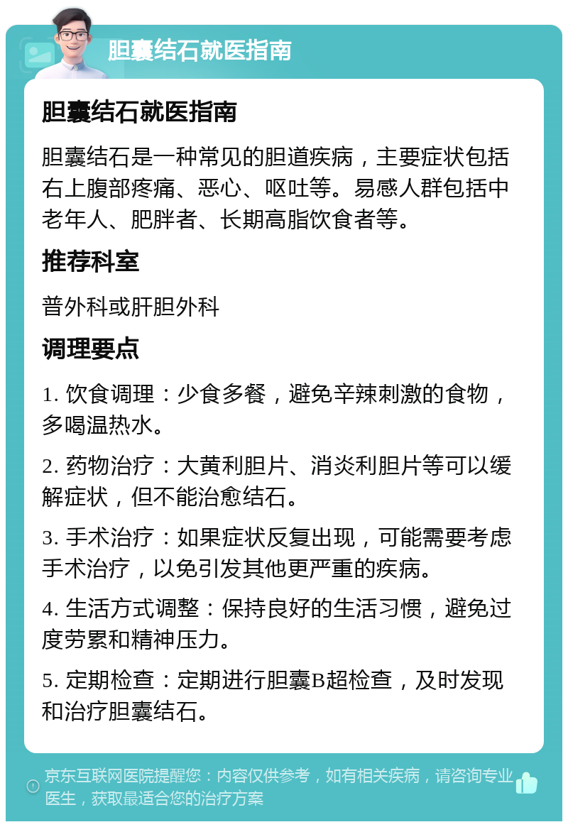 胆囊结石就医指南 胆囊结石就医指南 胆囊结石是一种常见的胆道疾病，主要症状包括右上腹部疼痛、恶心、呕吐等。易感人群包括中老年人、肥胖者、长期高脂饮食者等。 推荐科室 普外科或肝胆外科 调理要点 1. 饮食调理：少食多餐，避免辛辣刺激的食物，多喝温热水。 2. 药物治疗：大黄利胆片、消炎利胆片等可以缓解症状，但不能治愈结石。 3. 手术治疗：如果症状反复出现，可能需要考虑手术治疗，以免引发其他更严重的疾病。 4. 生活方式调整：保持良好的生活习惯，避免过度劳累和精神压力。 5. 定期检查：定期进行胆囊B超检查，及时发现和治疗胆囊结石。