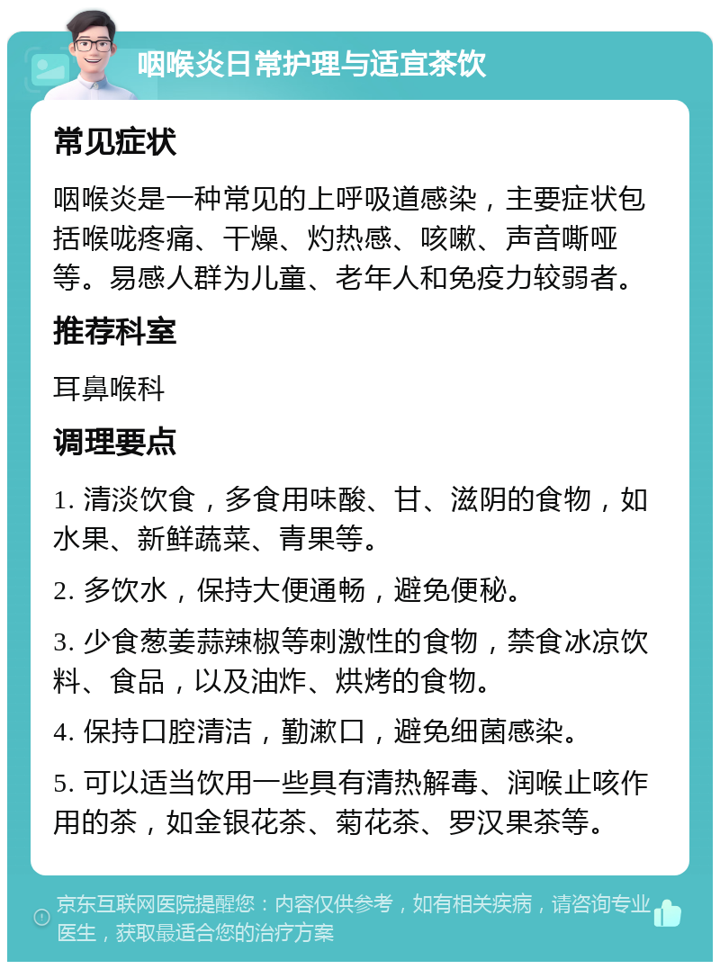 咽喉炎日常护理与适宜茶饮 常见症状 咽喉炎是一种常见的上呼吸道感染，主要症状包括喉咙疼痛、干燥、灼热感、咳嗽、声音嘶哑等。易感人群为儿童、老年人和免疫力较弱者。 推荐科室 耳鼻喉科 调理要点 1. 清淡饮食，多食用味酸、甘、滋阴的食物，如水果、新鲜蔬菜、青果等。 2. 多饮水，保持大便通畅，避免便秘。 3. 少食葱姜蒜辣椒等刺激性的食物，禁食冰凉饮料、食品，以及油炸、烘烤的食物。 4. 保持口腔清洁，勤漱口，避免细菌感染。 5. 可以适当饮用一些具有清热解毒、润喉止咳作用的茶，如金银花茶、菊花茶、罗汉果茶等。