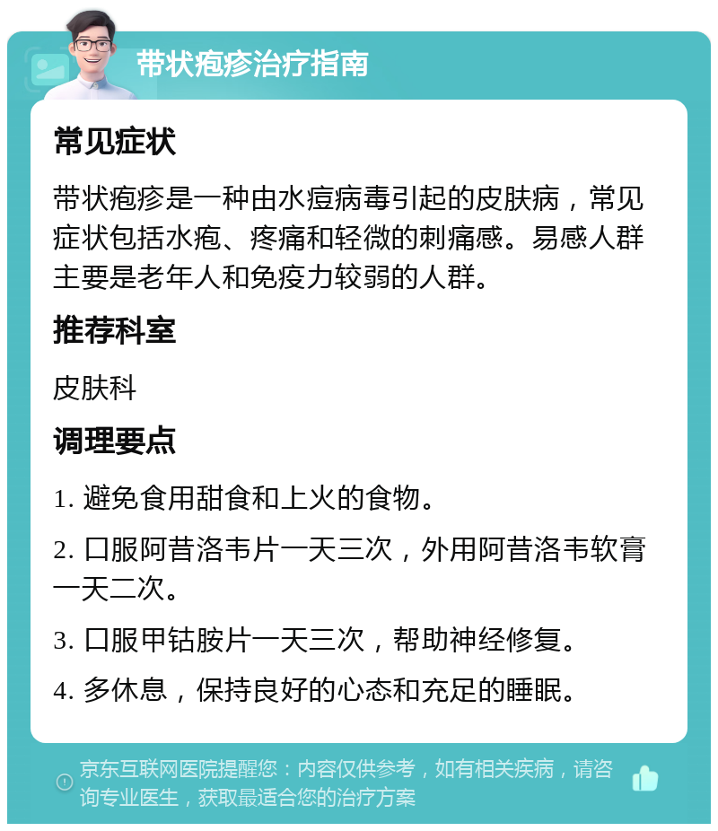 带状疱疹治疗指南 常见症状 带状疱疹是一种由水痘病毒引起的皮肤病，常见症状包括水疱、疼痛和轻微的刺痛感。易感人群主要是老年人和免疫力较弱的人群。 推荐科室 皮肤科 调理要点 1. 避免食用甜食和上火的食物。 2. 口服阿昔洛韦片一天三次，外用阿昔洛韦软膏一天二次。 3. 口服甲钴胺片一天三次，帮助神经修复。 4. 多休息，保持良好的心态和充足的睡眠。