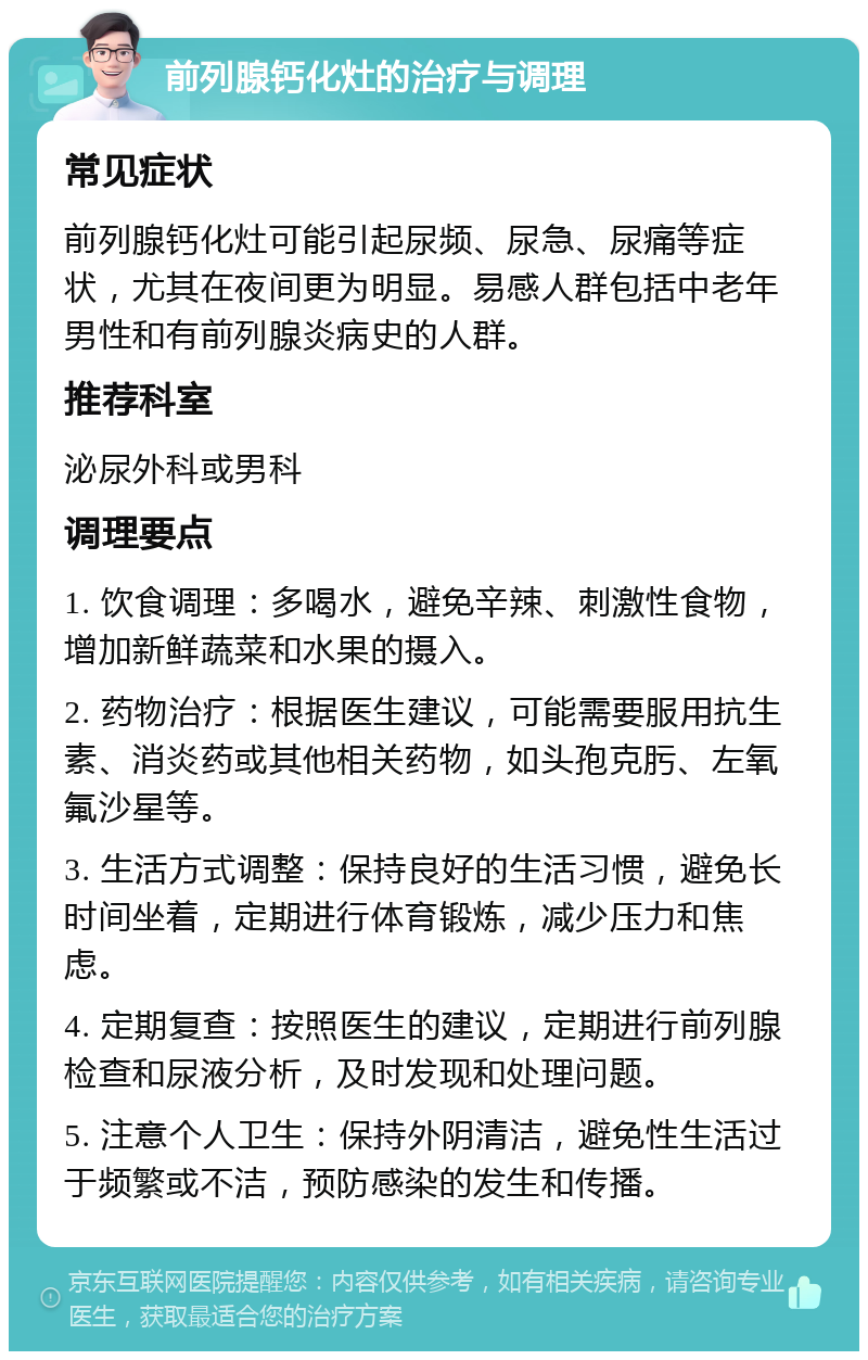 前列腺钙化灶的治疗与调理 常见症状 前列腺钙化灶可能引起尿频、尿急、尿痛等症状，尤其在夜间更为明显。易感人群包括中老年男性和有前列腺炎病史的人群。 推荐科室 泌尿外科或男科 调理要点 1. 饮食调理：多喝水，避免辛辣、刺激性食物，增加新鲜蔬菜和水果的摄入。 2. 药物治疗：根据医生建议，可能需要服用抗生素、消炎药或其他相关药物，如头孢克肟、左氧氟沙星等。 3. 生活方式调整：保持良好的生活习惯，避免长时间坐着，定期进行体育锻炼，减少压力和焦虑。 4. 定期复查：按照医生的建议，定期进行前列腺检查和尿液分析，及时发现和处理问题。 5. 注意个人卫生：保持外阴清洁，避免性生活过于频繁或不洁，预防感染的发生和传播。