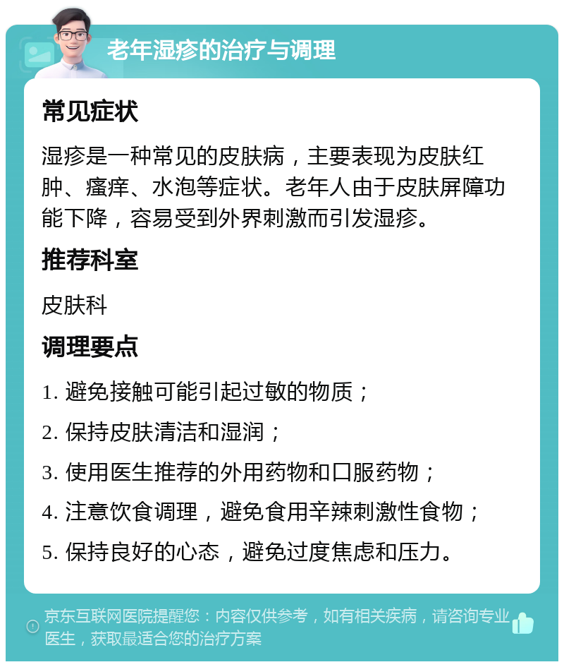 老年湿疹的治疗与调理 常见症状 湿疹是一种常见的皮肤病，主要表现为皮肤红肿、瘙痒、水泡等症状。老年人由于皮肤屏障功能下降，容易受到外界刺激而引发湿疹。 推荐科室 皮肤科 调理要点 1. 避免接触可能引起过敏的物质； 2. 保持皮肤清洁和湿润； 3. 使用医生推荐的外用药物和口服药物； 4. 注意饮食调理，避免食用辛辣刺激性食物； 5. 保持良好的心态，避免过度焦虑和压力。