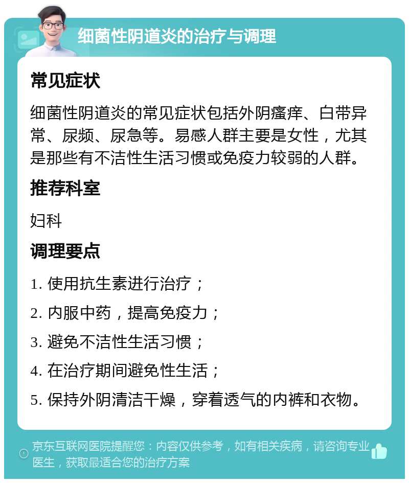 细菌性阴道炎的治疗与调理 常见症状 细菌性阴道炎的常见症状包括外阴瘙痒、白带异常、尿频、尿急等。易感人群主要是女性，尤其是那些有不洁性生活习惯或免疫力较弱的人群。 推荐科室 妇科 调理要点 1. 使用抗生素进行治疗； 2. 内服中药，提高免疫力； 3. 避免不洁性生活习惯； 4. 在治疗期间避免性生活； 5. 保持外阴清洁干燥，穿着透气的内裤和衣物。