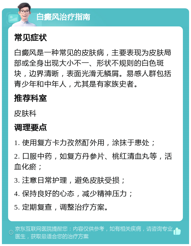 白癜风治疗指南 常见症状 白癜风是一种常见的皮肤病，主要表现为皮肤局部或全身出现大小不一、形状不规则的白色斑块，边界清晰，表面光滑无鳞屑。易感人群包括青少年和中年人，尤其是有家族史者。 推荐科室 皮肤科 调理要点 1. 使用复方卡力孜然酊外用，涂抹于患处； 2. 口服中药，如复方丹参片、桃红清血丸等，活血化瘀； 3. 注意日常护理，避免皮肤受损； 4. 保持良好的心态，减少精神压力； 5. 定期复查，调整治疗方案。