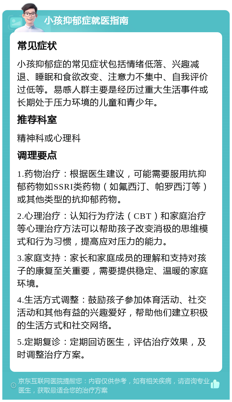 小孩抑郁症就医指南 常见症状 小孩抑郁症的常见症状包括情绪低落、兴趣减退、睡眠和食欲改变、注意力不集中、自我评价过低等。易感人群主要是经历过重大生活事件或长期处于压力环境的儿童和青少年。 推荐科室 精神科或心理科 调理要点 1.药物治疗：根据医生建议，可能需要服用抗抑郁药物如SSRI类药物（如氟西汀、帕罗西汀等）或其他类型的抗抑郁药物。 2.心理治疗：认知行为疗法（CBT）和家庭治疗等心理治疗方法可以帮助孩子改变消极的思维模式和行为习惯，提高应对压力的能力。 3.家庭支持：家长和家庭成员的理解和支持对孩子的康复至关重要，需要提供稳定、温暖的家庭环境。 4.生活方式调整：鼓励孩子参加体育活动、社交活动和其他有益的兴趣爱好，帮助他们建立积极的生活方式和社交网络。 5.定期复诊：定期回访医生，评估治疗效果，及时调整治疗方案。