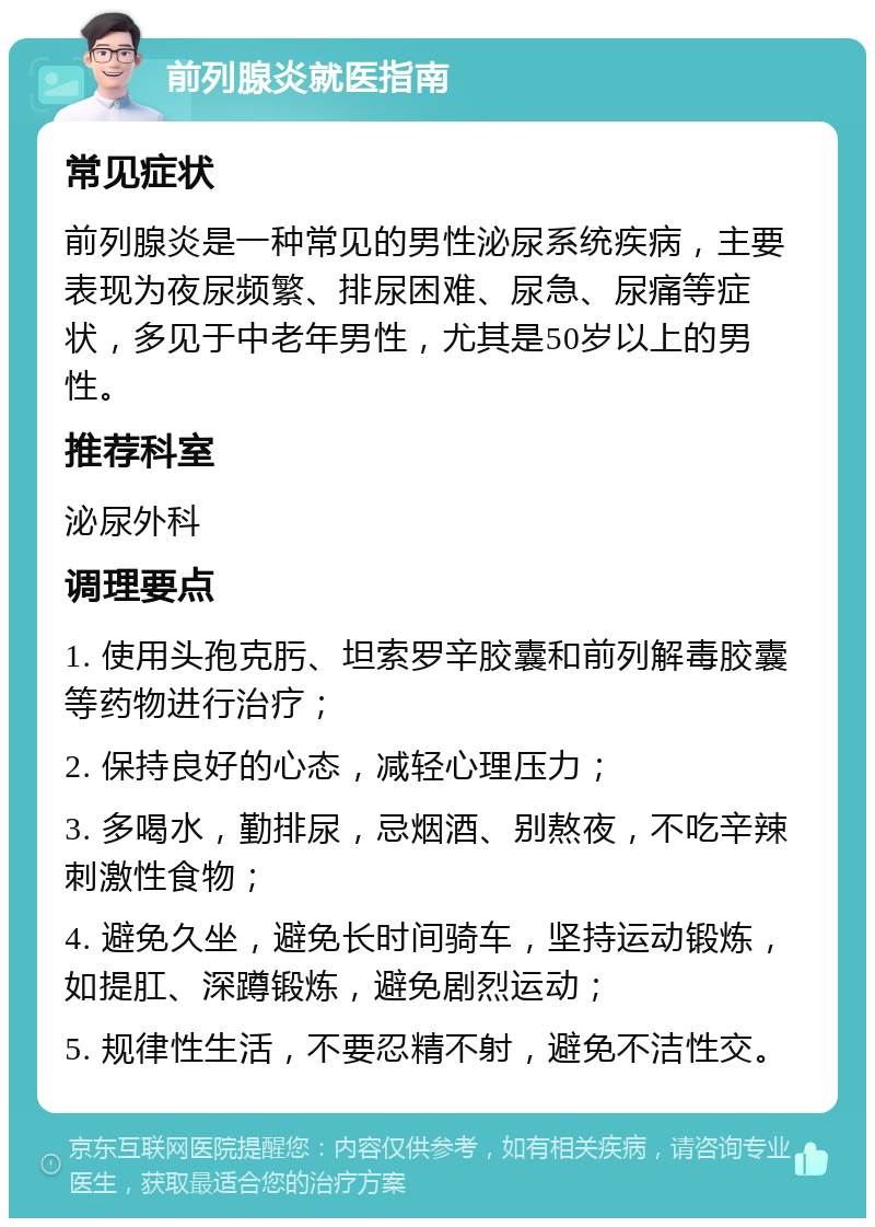 前列腺炎就医指南 常见症状 前列腺炎是一种常见的男性泌尿系统疾病，主要表现为夜尿频繁、排尿困难、尿急、尿痛等症状，多见于中老年男性，尤其是50岁以上的男性。 推荐科室 泌尿外科 调理要点 1. 使用头孢克肟、坦索罗辛胶囊和前列解毒胶囊等药物进行治疗； 2. 保持良好的心态，减轻心理压力； 3. 多喝水，勤排尿，忌烟酒、别熬夜，不吃辛辣刺激性食物； 4. 避免久坐，避免长时间骑车，坚持运动锻炼，如提肛、深蹲锻炼，避免剧烈运动； 5. 规律性生活，不要忍精不射，避免不洁性交。