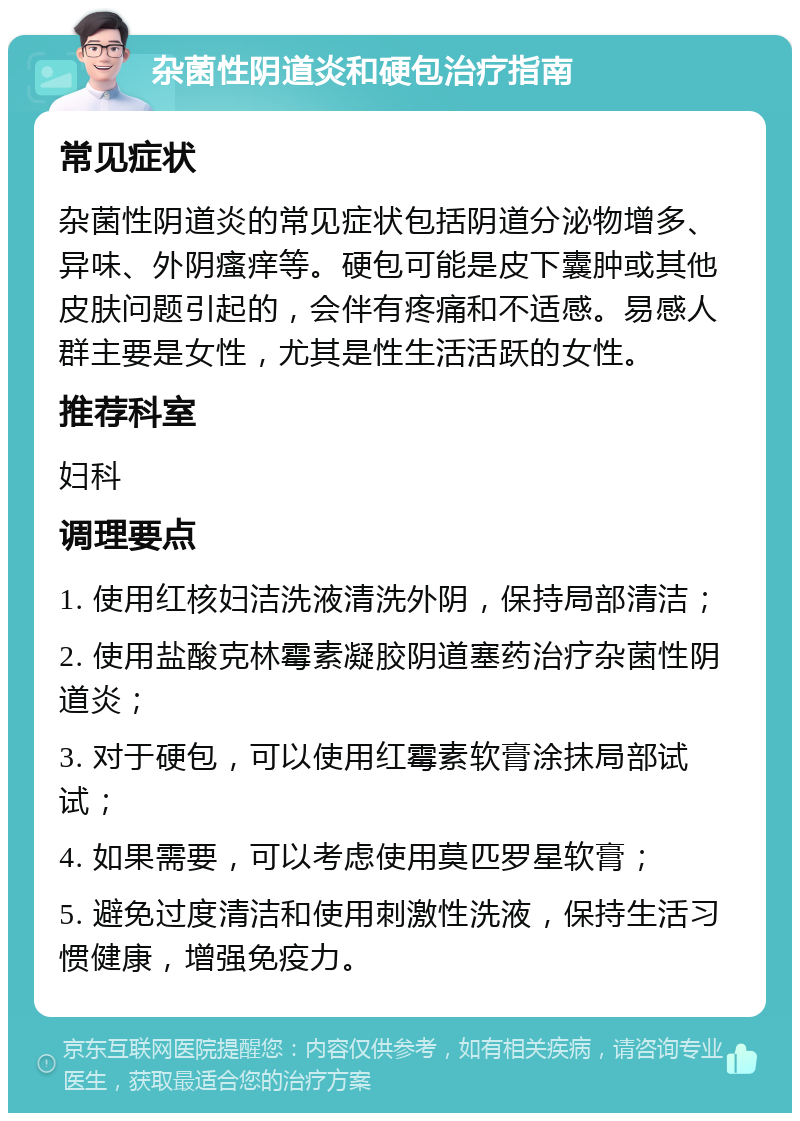 杂菌性阴道炎和硬包治疗指南 常见症状 杂菌性阴道炎的常见症状包括阴道分泌物增多、异味、外阴瘙痒等。硬包可能是皮下囊肿或其他皮肤问题引起的，会伴有疼痛和不适感。易感人群主要是女性，尤其是性生活活跃的女性。 推荐科室 妇科 调理要点 1. 使用红核妇洁洗液清洗外阴，保持局部清洁； 2. 使用盐酸克林霉素凝胶阴道塞药治疗杂菌性阴道炎； 3. 对于硬包，可以使用红霉素软膏涂抹局部试试； 4. 如果需要，可以考虑使用莫匹罗星软膏； 5. 避免过度清洁和使用刺激性洗液，保持生活习惯健康，增强免疫力。