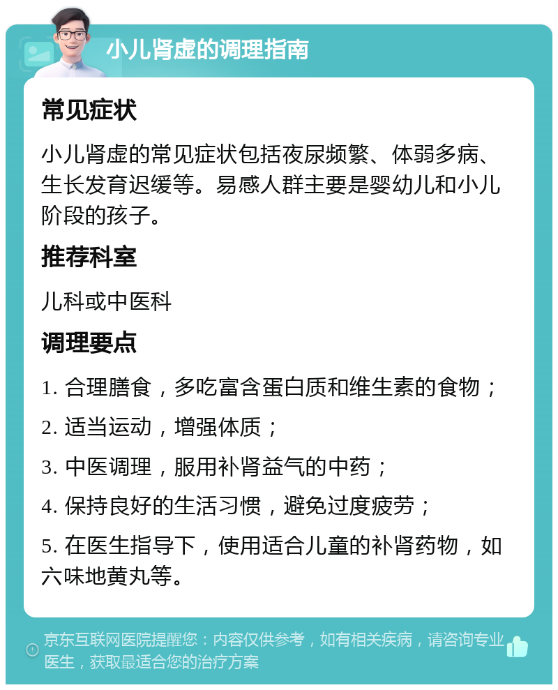 小儿肾虚的调理指南 常见症状 小儿肾虚的常见症状包括夜尿频繁、体弱多病、生长发育迟缓等。易感人群主要是婴幼儿和小儿阶段的孩子。 推荐科室 儿科或中医科 调理要点 1. 合理膳食，多吃富含蛋白质和维生素的食物； 2. 适当运动，增强体质； 3. 中医调理，服用补肾益气的中药； 4. 保持良好的生活习惯，避免过度疲劳； 5. 在医生指导下，使用适合儿童的补肾药物，如六味地黄丸等。