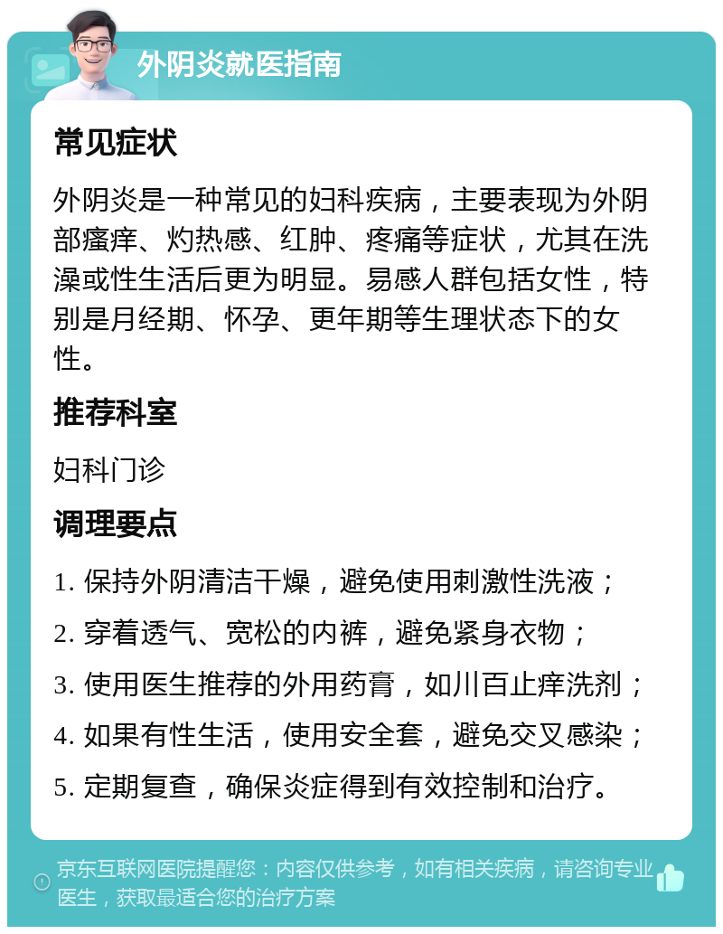 外阴炎就医指南 常见症状 外阴炎是一种常见的妇科疾病，主要表现为外阴部瘙痒、灼热感、红肿、疼痛等症状，尤其在洗澡或性生活后更为明显。易感人群包括女性，特别是月经期、怀孕、更年期等生理状态下的女性。 推荐科室 妇科门诊 调理要点 1. 保持外阴清洁干燥，避免使用刺激性洗液； 2. 穿着透气、宽松的内裤，避免紧身衣物； 3. 使用医生推荐的外用药膏，如川百止痒洗剂； 4. 如果有性生活，使用安全套，避免交叉感染； 5. 定期复查，确保炎症得到有效控制和治疗。