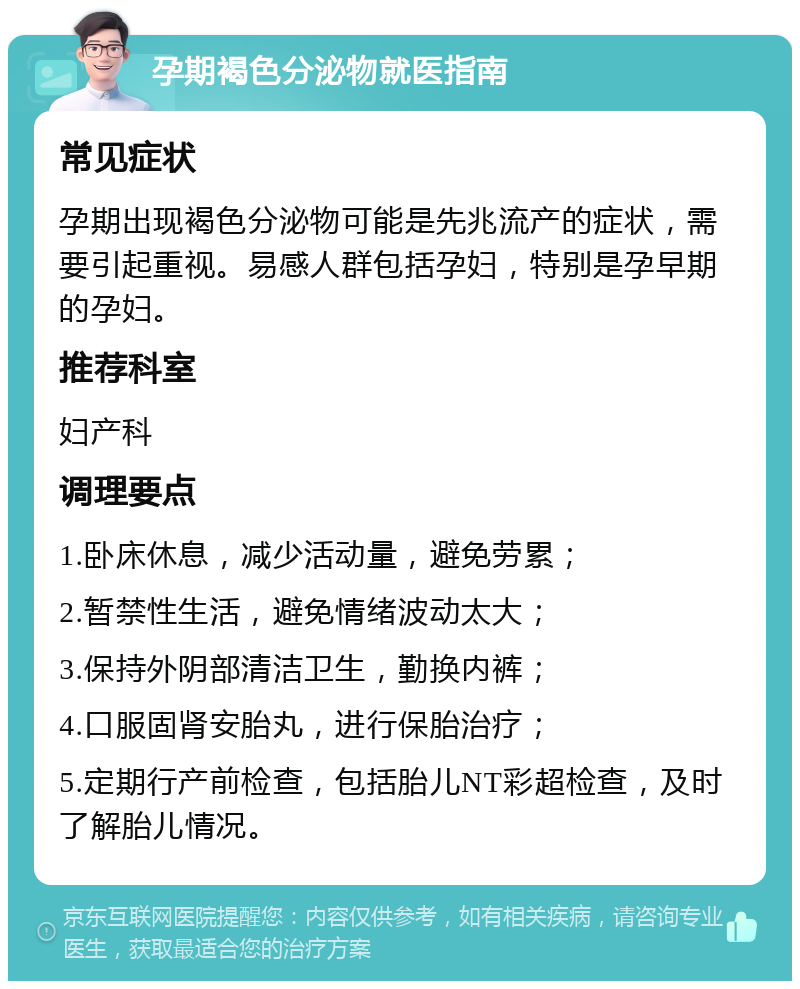 孕期褐色分泌物就医指南 常见症状 孕期出现褐色分泌物可能是先兆流产的症状，需要引起重视。易感人群包括孕妇，特别是孕早期的孕妇。 推荐科室 妇产科 调理要点 1.卧床休息，减少活动量，避免劳累； 2.暂禁性生活，避免情绪波动太大； 3.保持外阴部清洁卫生，勤换内裤； 4.口服固肾安胎丸，进行保胎治疗； 5.定期行产前检查，包括胎儿NT彩超检查，及时了解胎儿情况。