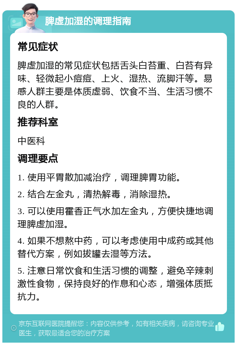 脾虚加湿的调理指南 常见症状 脾虚加湿的常见症状包括舌头白苔重、白苔有异味、轻微起小痘痘、上火、湿热、流脚汗等。易感人群主要是体质虚弱、饮食不当、生活习惯不良的人群。 推荐科室 中医科 调理要点 1. 使用平胃散加减治疗，调理脾胃功能。 2. 结合左金丸，清热解毒，消除湿热。 3. 可以使用霍香正气水加左金丸，方便快捷地调理脾虚加湿。 4. 如果不想熬中药，可以考虑使用中成药或其他替代方案，例如拔罐去湿等方法。 5. 注意日常饮食和生活习惯的调整，避免辛辣刺激性食物，保持良好的作息和心态，增强体质抵抗力。