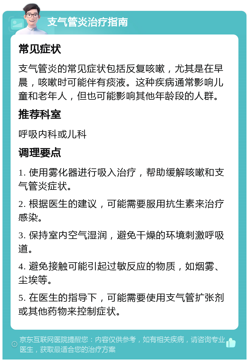 支气管炎治疗指南 常见症状 支气管炎的常见症状包括反复咳嗽，尤其是在早晨，咳嗽时可能伴有痰液。这种疾病通常影响儿童和老年人，但也可能影响其他年龄段的人群。 推荐科室 呼吸内科或儿科 调理要点 1. 使用雾化器进行吸入治疗，帮助缓解咳嗽和支气管炎症状。 2. 根据医生的建议，可能需要服用抗生素来治疗感染。 3. 保持室内空气湿润，避免干燥的环境刺激呼吸道。 4. 避免接触可能引起过敏反应的物质，如烟雾、尘埃等。 5. 在医生的指导下，可能需要使用支气管扩张剂或其他药物来控制症状。