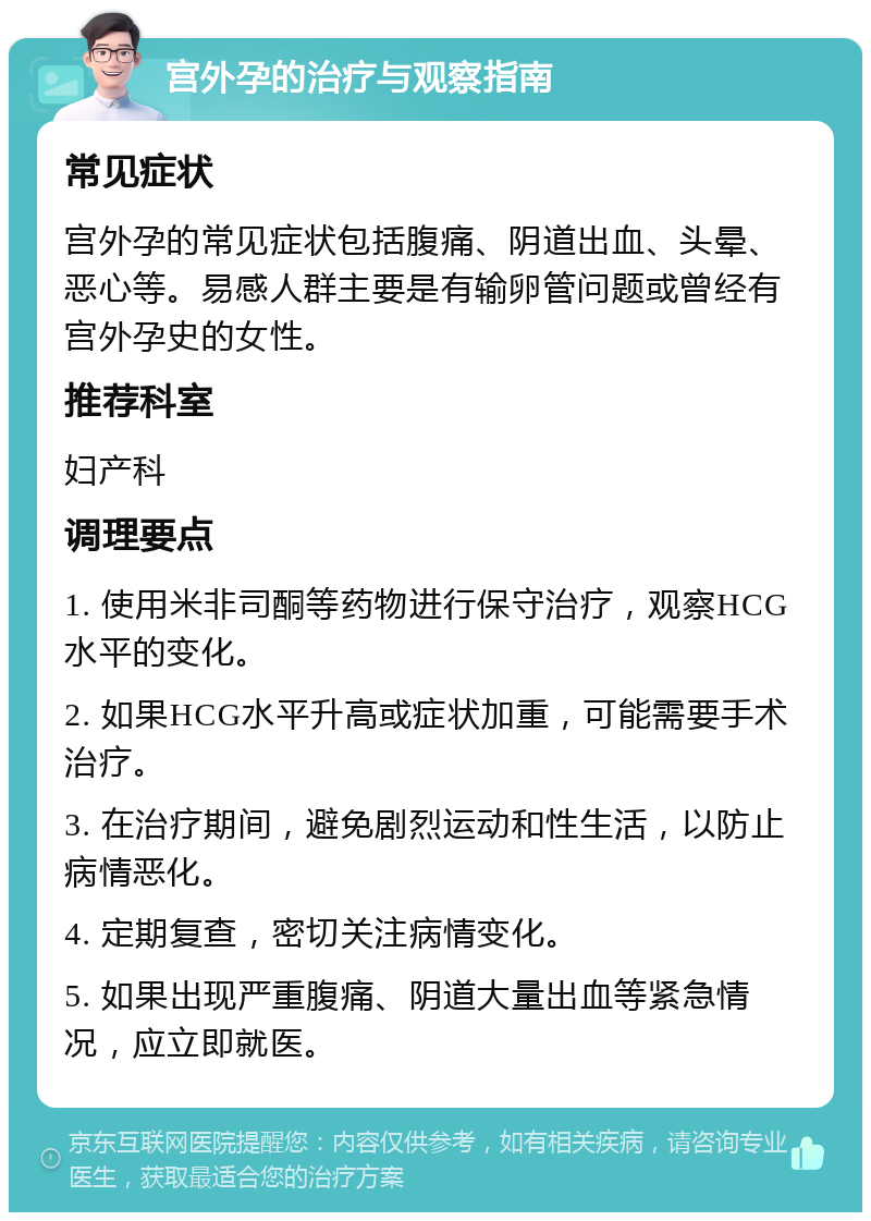 宫外孕的治疗与观察指南 常见症状 宫外孕的常见症状包括腹痛、阴道出血、头晕、恶心等。易感人群主要是有输卵管问题或曾经有宫外孕史的女性。 推荐科室 妇产科 调理要点 1. 使用米非司酮等药物进行保守治疗，观察HCG水平的变化。 2. 如果HCG水平升高或症状加重，可能需要手术治疗。 3. 在治疗期间，避免剧烈运动和性生活，以防止病情恶化。 4. 定期复查，密切关注病情变化。 5. 如果出现严重腹痛、阴道大量出血等紧急情况，应立即就医。