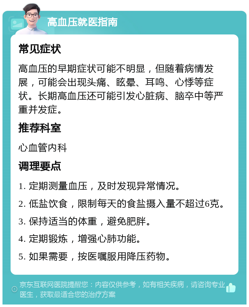 高血压就医指南 常见症状 高血压的早期症状可能不明显，但随着病情发展，可能会出现头痛、眩晕、耳鸣、心悸等症状。长期高血压还可能引发心脏病、脑卒中等严重并发症。 推荐科室 心血管内科 调理要点 1. 定期测量血压，及时发现异常情况。 2. 低盐饮食，限制每天的食盐摄入量不超过6克。 3. 保持适当的体重，避免肥胖。 4. 定期锻炼，增强心肺功能。 5. 如果需要，按医嘱服用降压药物。