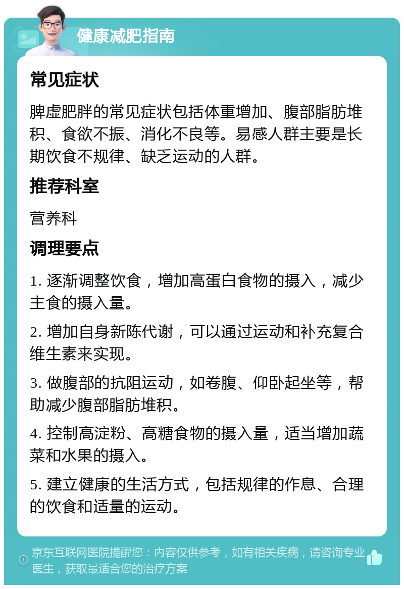 健康减肥指南 常见症状 脾虚肥胖的常见症状包括体重增加、腹部脂肪堆积、食欲不振、消化不良等。易感人群主要是长期饮食不规律、缺乏运动的人群。 推荐科室 营养科 调理要点 1. 逐渐调整饮食，增加高蛋白食物的摄入，减少主食的摄入量。 2. 增加自身新陈代谢，可以通过运动和补充复合维生素来实现。 3. 做腹部的抗阻运动，如卷腹、仰卧起坐等，帮助减少腹部脂肪堆积。 4. 控制高淀粉、高糖食物的摄入量，适当增加蔬菜和水果的摄入。 5. 建立健康的生活方式，包括规律的作息、合理的饮食和适量的运动。