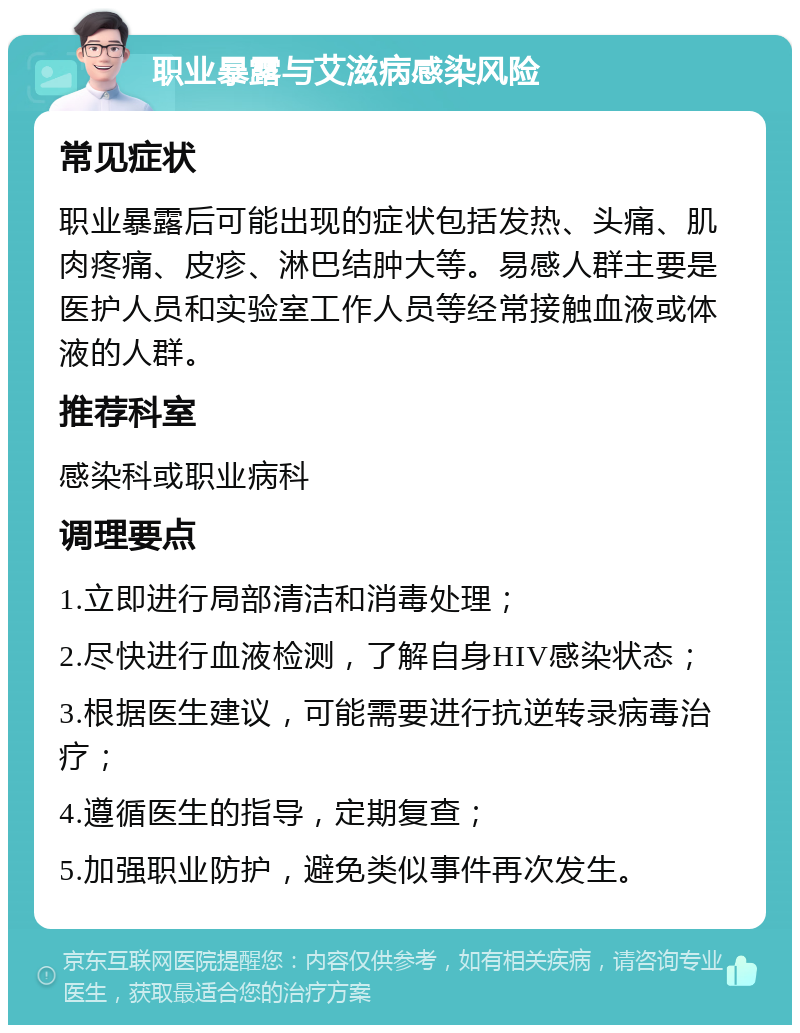 职业暴露与艾滋病感染风险 常见症状 职业暴露后可能出现的症状包括发热、头痛、肌肉疼痛、皮疹、淋巴结肿大等。易感人群主要是医护人员和实验室工作人员等经常接触血液或体液的人群。 推荐科室 感染科或职业病科 调理要点 1.立即进行局部清洁和消毒处理； 2.尽快进行血液检测，了解自身HIV感染状态； 3.根据医生建议，可能需要进行抗逆转录病毒治疗； 4.遵循医生的指导，定期复查； 5.加强职业防护，避免类似事件再次发生。