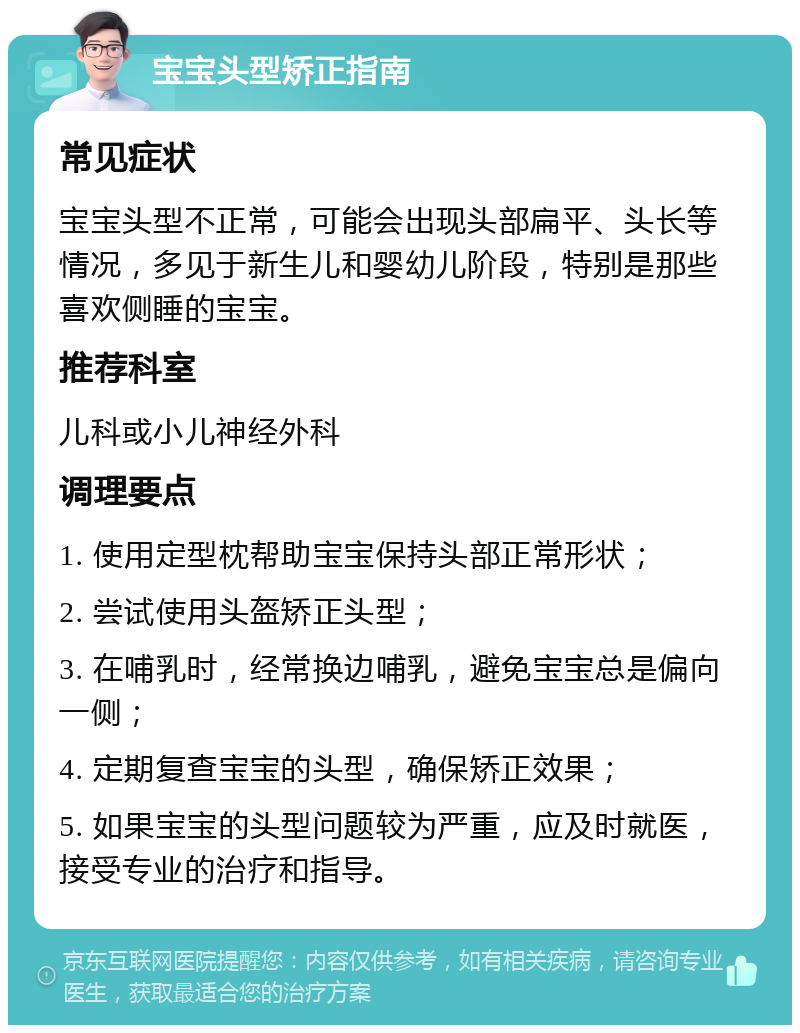 宝宝头型矫正指南 常见症状 宝宝头型不正常，可能会出现头部扁平、头长等情况，多见于新生儿和婴幼儿阶段，特别是那些喜欢侧睡的宝宝。 推荐科室 儿科或小儿神经外科 调理要点 1. 使用定型枕帮助宝宝保持头部正常形状； 2. 尝试使用头盔矫正头型； 3. 在哺乳时，经常换边哺乳，避免宝宝总是偏向一侧； 4. 定期复查宝宝的头型，确保矫正效果； 5. 如果宝宝的头型问题较为严重，应及时就医，接受专业的治疗和指导。