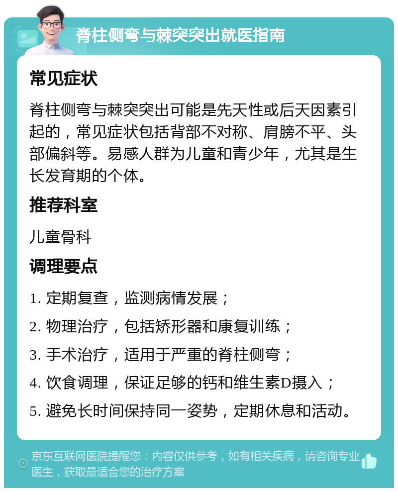 脊柱侧弯与棘突突出就医指南 常见症状 脊柱侧弯与棘突突出可能是先天性或后天因素引起的，常见症状包括背部不对称、肩膀不平、头部偏斜等。易感人群为儿童和青少年，尤其是生长发育期的个体。 推荐科室 儿童骨科 调理要点 1. 定期复查，监测病情发展； 2. 物理治疗，包括矫形器和康复训练； 3. 手术治疗，适用于严重的脊柱侧弯； 4. 饮食调理，保证足够的钙和维生素D摄入； 5. 避免长时间保持同一姿势，定期休息和活动。