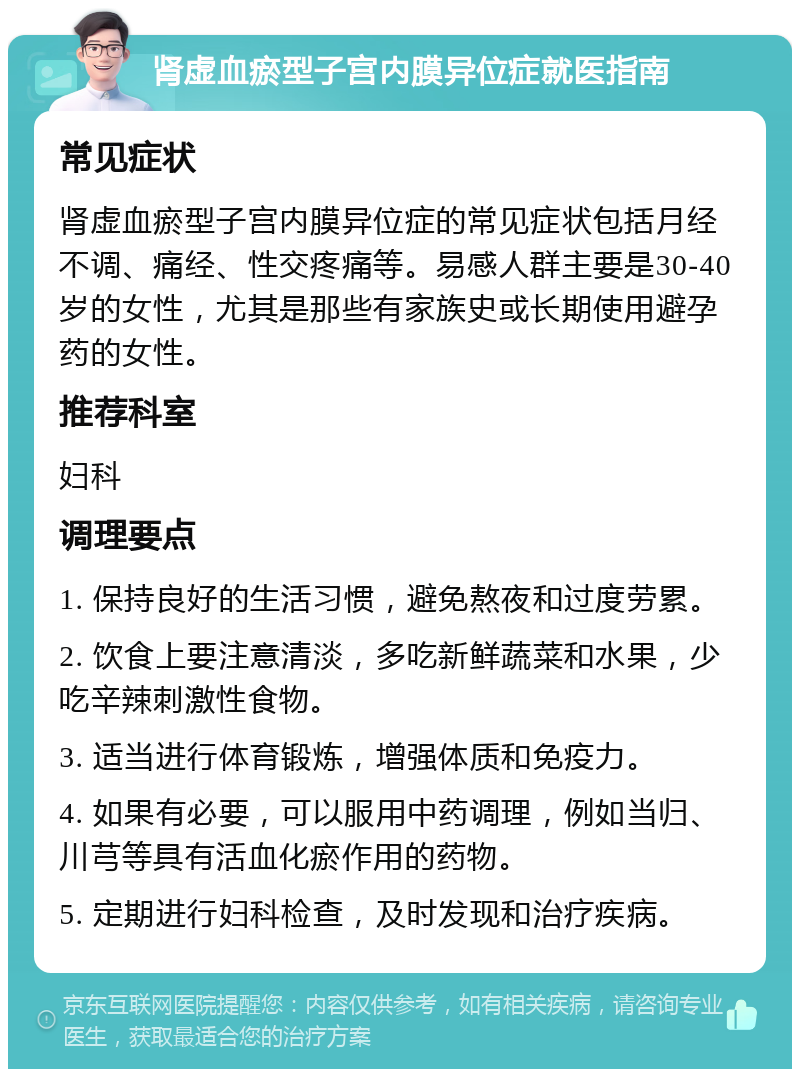 肾虚血瘀型子宫内膜异位症就医指南 常见症状 肾虚血瘀型子宫内膜异位症的常见症状包括月经不调、痛经、性交疼痛等。易感人群主要是30-40岁的女性，尤其是那些有家族史或长期使用避孕药的女性。 推荐科室 妇科 调理要点 1. 保持良好的生活习惯，避免熬夜和过度劳累。 2. 饮食上要注意清淡，多吃新鲜蔬菜和水果，少吃辛辣刺激性食物。 3. 适当进行体育锻炼，增强体质和免疫力。 4. 如果有必要，可以服用中药调理，例如当归、川芎等具有活血化瘀作用的药物。 5. 定期进行妇科检查，及时发现和治疗疾病。