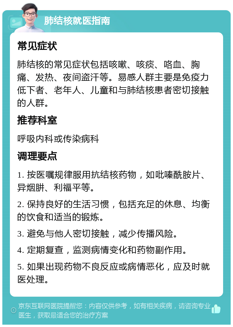 肺结核就医指南 常见症状 肺结核的常见症状包括咳嗽、咳痰、咯血、胸痛、发热、夜间盗汗等。易感人群主要是免疫力低下者、老年人、儿童和与肺结核患者密切接触的人群。 推荐科室 呼吸内科或传染病科 调理要点 1. 按医嘱规律服用抗结核药物，如吡嗪酰胺片、异烟肼、利福平等。 2. 保持良好的生活习惯，包括充足的休息、均衡的饮食和适当的锻炼。 3. 避免与他人密切接触，减少传播风险。 4. 定期复查，监测病情变化和药物副作用。 5. 如果出现药物不良反应或病情恶化，应及时就医处理。