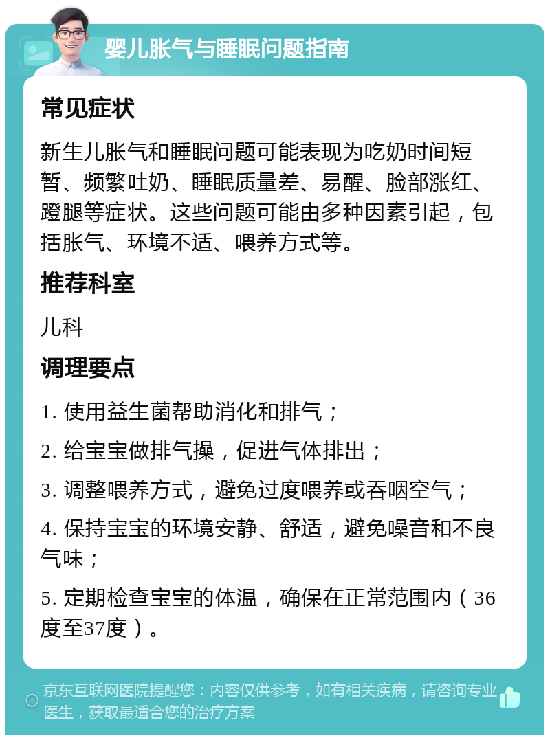 婴儿胀气与睡眠问题指南 常见症状 新生儿胀气和睡眠问题可能表现为吃奶时间短暂、频繁吐奶、睡眠质量差、易醒、脸部涨红、蹬腿等症状。这些问题可能由多种因素引起，包括胀气、环境不适、喂养方式等。 推荐科室 儿科 调理要点 1. 使用益生菌帮助消化和排气； 2. 给宝宝做排气操，促进气体排出； 3. 调整喂养方式，避免过度喂养或吞咽空气； 4. 保持宝宝的环境安静、舒适，避免噪音和不良气味； 5. 定期检查宝宝的体温，确保在正常范围内（36度至37度）。