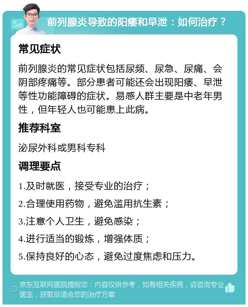 前列腺炎导致的阳痿和早泄：如何治疗？ 常见症状 前列腺炎的常见症状包括尿频、尿急、尿痛、会阴部疼痛等。部分患者可能还会出现阳痿、早泄等性功能障碍的症状。易感人群主要是中老年男性，但年轻人也可能患上此病。 推荐科室 泌尿外科或男科专科 调理要点 1.及时就医，接受专业的治疗； 2.合理使用药物，避免滥用抗生素； 3.注意个人卫生，避免感染； 4.进行适当的锻炼，增强体质； 5.保持良好的心态，避免过度焦虑和压力。