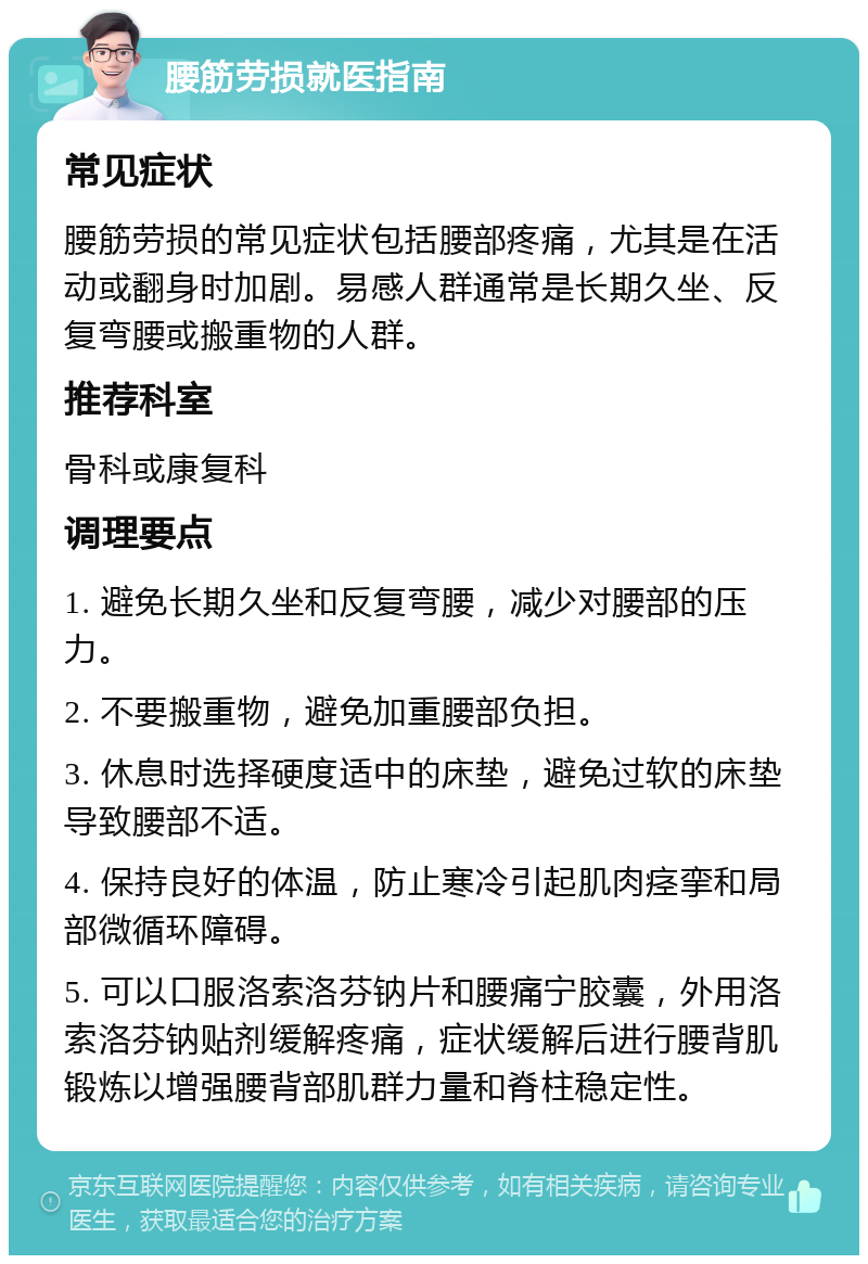 腰筋劳损就医指南 常见症状 腰筋劳损的常见症状包括腰部疼痛，尤其是在活动或翻身时加剧。易感人群通常是长期久坐、反复弯腰或搬重物的人群。 推荐科室 骨科或康复科 调理要点 1. 避免长期久坐和反复弯腰，减少对腰部的压力。 2. 不要搬重物，避免加重腰部负担。 3. 休息时选择硬度适中的床垫，避免过软的床垫导致腰部不适。 4. 保持良好的体温，防止寒冷引起肌肉痉挛和局部微循环障碍。 5. 可以口服洛索洛芬钠片和腰痛宁胶囊，外用洛索洛芬钠贴剂缓解疼痛，症状缓解后进行腰背肌锻炼以增强腰背部肌群力量和脊柱稳定性。