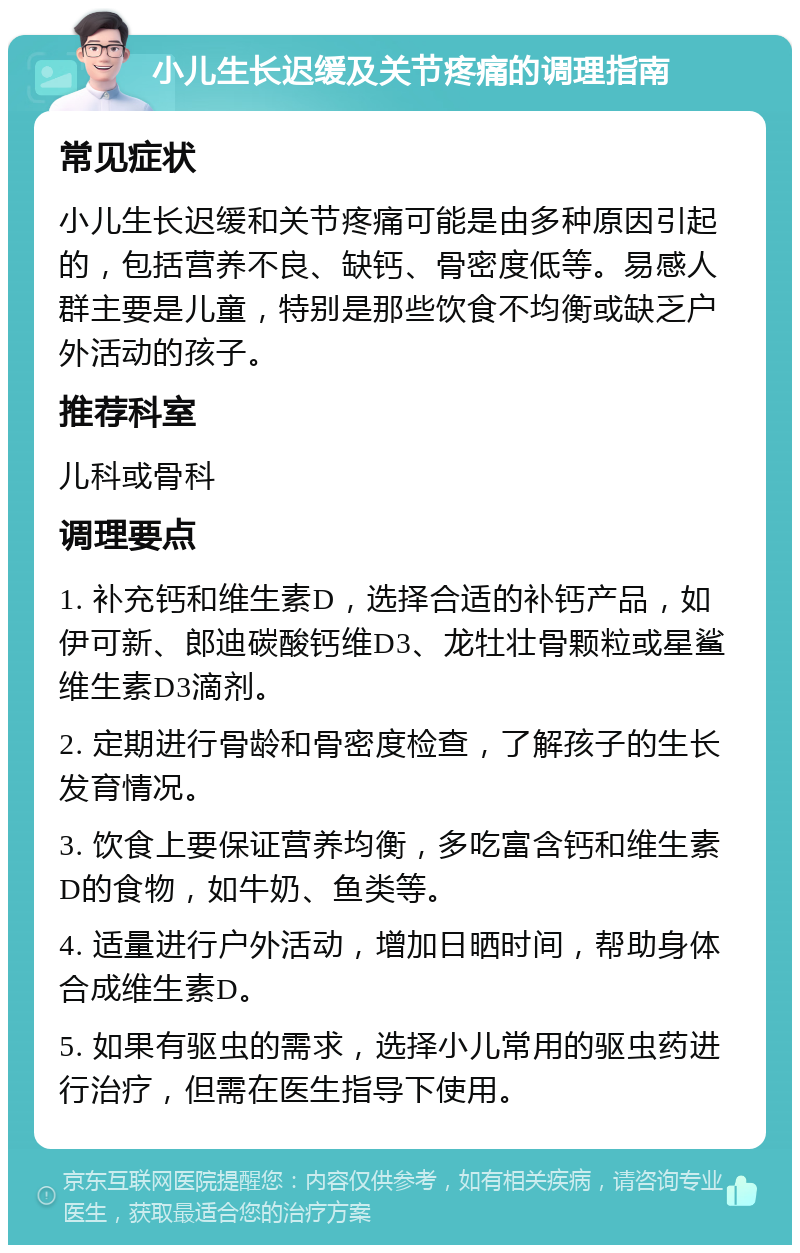 小儿生长迟缓及关节疼痛的调理指南 常见症状 小儿生长迟缓和关节疼痛可能是由多种原因引起的，包括营养不良、缺钙、骨密度低等。易感人群主要是儿童，特别是那些饮食不均衡或缺乏户外活动的孩子。 推荐科室 儿科或骨科 调理要点 1. 补充钙和维生素D，选择合适的补钙产品，如伊可新、郎迪碳酸钙维D3、龙牡壮骨颗粒或星鲨维生素D3滴剂。 2. 定期进行骨龄和骨密度检查，了解孩子的生长发育情况。 3. 饮食上要保证营养均衡，多吃富含钙和维生素D的食物，如牛奶、鱼类等。 4. 适量进行户外活动，增加日晒时间，帮助身体合成维生素D。 5. 如果有驱虫的需求，选择小儿常用的驱虫药进行治疗，但需在医生指导下使用。