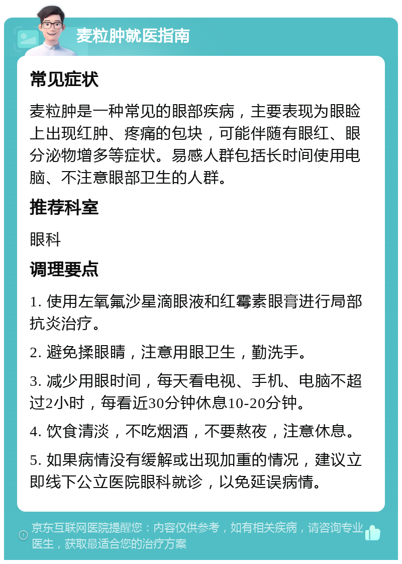 麦粒肿就医指南 常见症状 麦粒肿是一种常见的眼部疾病，主要表现为眼睑上出现红肿、疼痛的包块，可能伴随有眼红、眼分泌物增多等症状。易感人群包括长时间使用电脑、不注意眼部卫生的人群。 推荐科室 眼科 调理要点 1. 使用左氧氟沙星滴眼液和红霉素眼膏进行局部抗炎治疗。 2. 避免揉眼睛，注意用眼卫生，勤洗手。 3. 减少用眼时间，每天看电视、手机、电脑不超过2小时，每看近30分钟休息10-20分钟。 4. 饮食清淡，不吃烟酒，不要熬夜，注意休息。 5. 如果病情没有缓解或出现加重的情况，建议立即线下公立医院眼科就诊，以免延误病情。