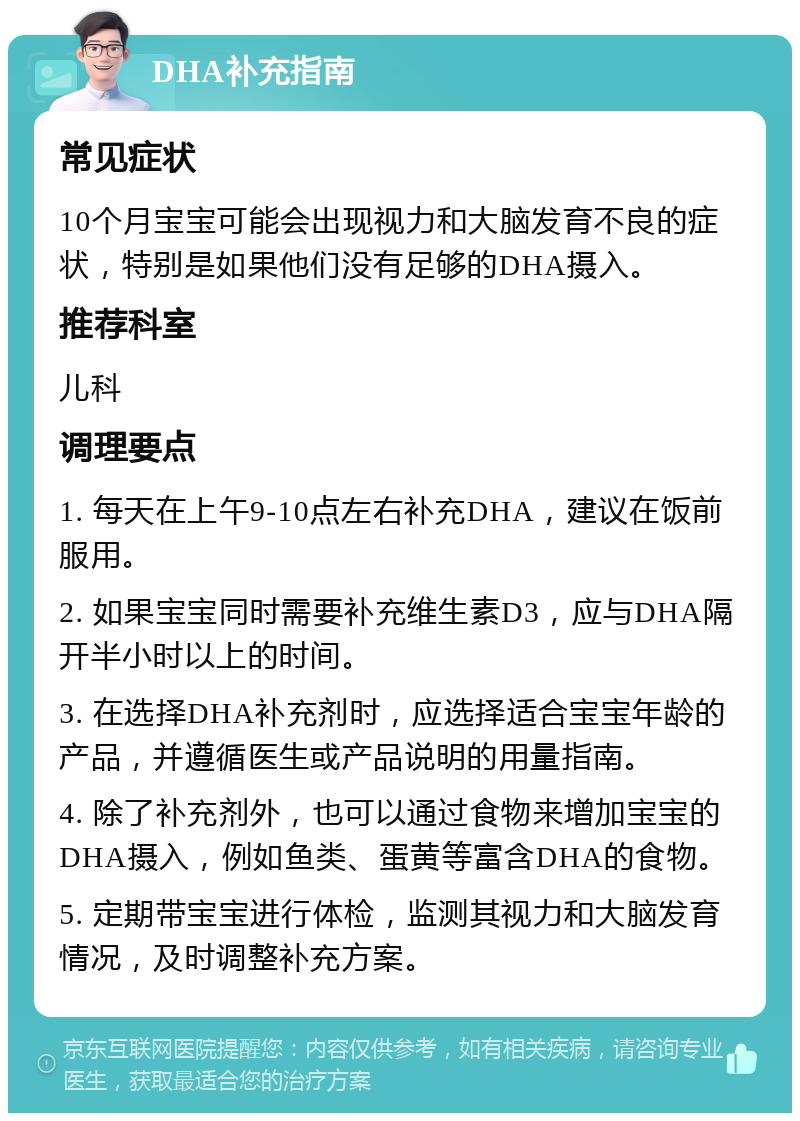 DHA补充指南 常见症状 10个月宝宝可能会出现视力和大脑发育不良的症状，特别是如果他们没有足够的DHA摄入。 推荐科室 儿科 调理要点 1. 每天在上午9-10点左右补充DHA，建议在饭前服用。 2. 如果宝宝同时需要补充维生素D3，应与DHA隔开半小时以上的时间。 3. 在选择DHA补充剂时，应选择适合宝宝年龄的产品，并遵循医生或产品说明的用量指南。 4. 除了补充剂外，也可以通过食物来增加宝宝的DHA摄入，例如鱼类、蛋黄等富含DHA的食物。 5. 定期带宝宝进行体检，监测其视力和大脑发育情况，及时调整补充方案。