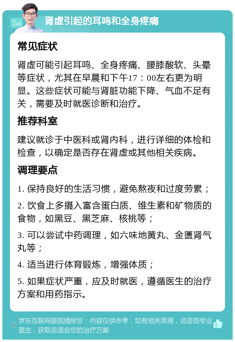 肾虚引起的耳鸣和全身疼痛 常见症状 肾虚可能引起耳鸣、全身疼痛、腰膝酸软、头晕等症状，尤其在早晨和下午17：00左右更为明显。这些症状可能与肾脏功能下降、气血不足有关，需要及时就医诊断和治疗。 推荐科室 建议就诊于中医科或肾内科，进行详细的体检和检查，以确定是否存在肾虚或其他相关疾病。 调理要点 1. 保持良好的生活习惯，避免熬夜和过度劳累； 2. 饮食上多摄入富含蛋白质、维生素和矿物质的食物，如黑豆、黑芝麻、核桃等； 3. 可以尝试中药调理，如六味地黄丸、金匮肾气丸等； 4. 适当进行体育锻炼，增强体质； 5. 如果症状严重，应及时就医，遵循医生的治疗方案和用药指示。