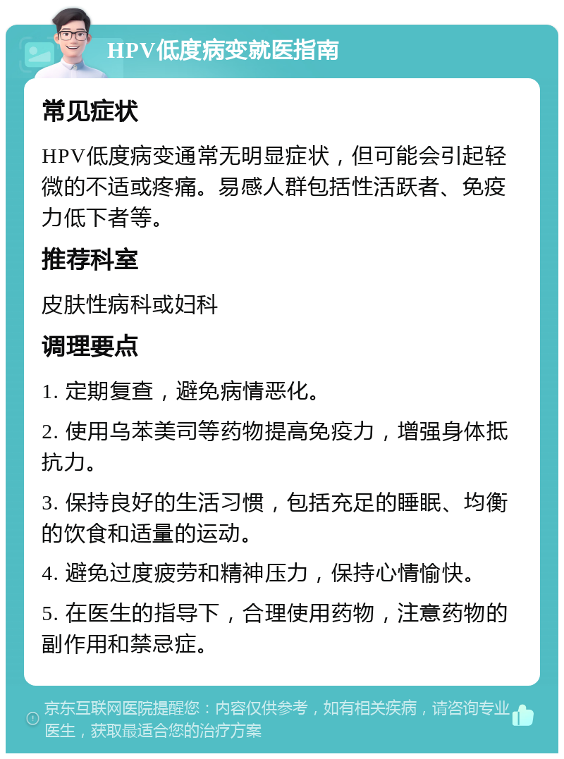 HPV低度病变就医指南 常见症状 HPV低度病变通常无明显症状，但可能会引起轻微的不适或疼痛。易感人群包括性活跃者、免疫力低下者等。 推荐科室 皮肤性病科或妇科 调理要点 1. 定期复查，避免病情恶化。 2. 使用乌苯美司等药物提高免疫力，增强身体抵抗力。 3. 保持良好的生活习惯，包括充足的睡眠、均衡的饮食和适量的运动。 4. 避免过度疲劳和精神压力，保持心情愉快。 5. 在医生的指导下，合理使用药物，注意药物的副作用和禁忌症。