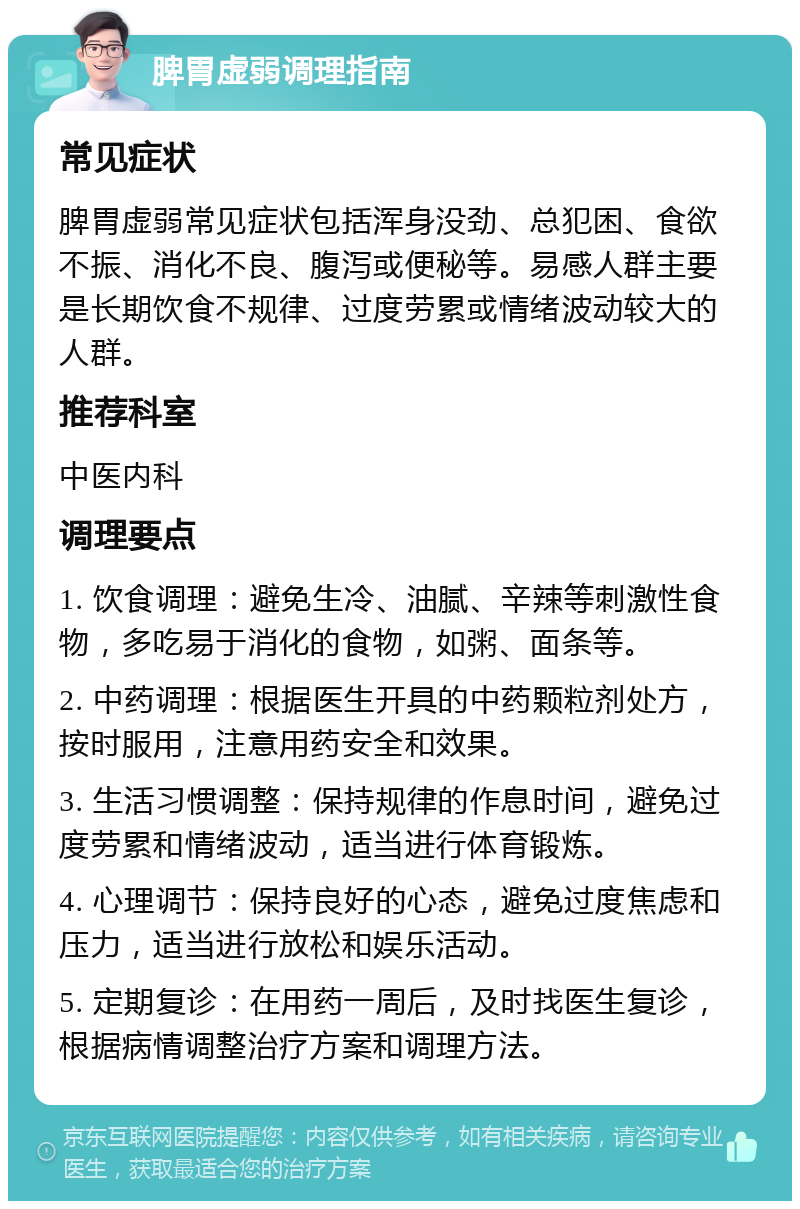 脾胃虚弱调理指南 常见症状 脾胃虚弱常见症状包括浑身没劲、总犯困、食欲不振、消化不良、腹泻或便秘等。易感人群主要是长期饮食不规律、过度劳累或情绪波动较大的人群。 推荐科室 中医内科 调理要点 1. 饮食调理：避免生冷、油腻、辛辣等刺激性食物，多吃易于消化的食物，如粥、面条等。 2. 中药调理：根据医生开具的中药颗粒剂处方，按时服用，注意用药安全和效果。 3. 生活习惯调整：保持规律的作息时间，避免过度劳累和情绪波动，适当进行体育锻炼。 4. 心理调节：保持良好的心态，避免过度焦虑和压力，适当进行放松和娱乐活动。 5. 定期复诊：在用药一周后，及时找医生复诊，根据病情调整治疗方案和调理方法。