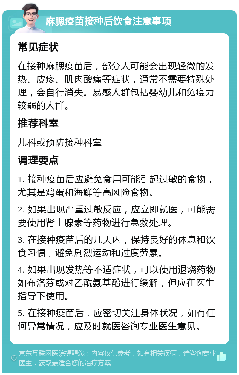 麻腮疫苗接种后饮食注意事项 常见症状 在接种麻腮疫苗后，部分人可能会出现轻微的发热、皮疹、肌肉酸痛等症状，通常不需要特殊处理，会自行消失。易感人群包括婴幼儿和免疫力较弱的人群。 推荐科室 儿科或预防接种科室 调理要点 1. 接种疫苗后应避免食用可能引起过敏的食物，尤其是鸡蛋和海鲜等高风险食物。 2. 如果出现严重过敏反应，应立即就医，可能需要使用肾上腺素等药物进行急救处理。 3. 在接种疫苗后的几天内，保持良好的休息和饮食习惯，避免剧烈运动和过度劳累。 4. 如果出现发热等不适症状，可以使用退烧药物如布洛芬或对乙酰氨基酚进行缓解，但应在医生指导下使用。 5. 在接种疫苗后，应密切关注身体状况，如有任何异常情况，应及时就医咨询专业医生意见。