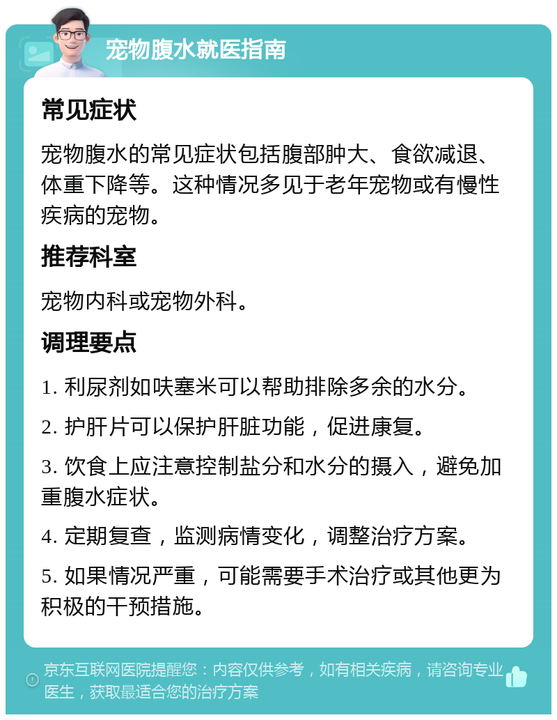 宠物腹水就医指南 常见症状 宠物腹水的常见症状包括腹部肿大、食欲减退、体重下降等。这种情况多见于老年宠物或有慢性疾病的宠物。 推荐科室 宠物内科或宠物外科。 调理要点 1. 利尿剂如呋塞米可以帮助排除多余的水分。 2. 护肝片可以保护肝脏功能，促进康复。 3. 饮食上应注意控制盐分和水分的摄入，避免加重腹水症状。 4. 定期复查，监测病情变化，调整治疗方案。 5. 如果情况严重，可能需要手术治疗或其他更为积极的干预措施。