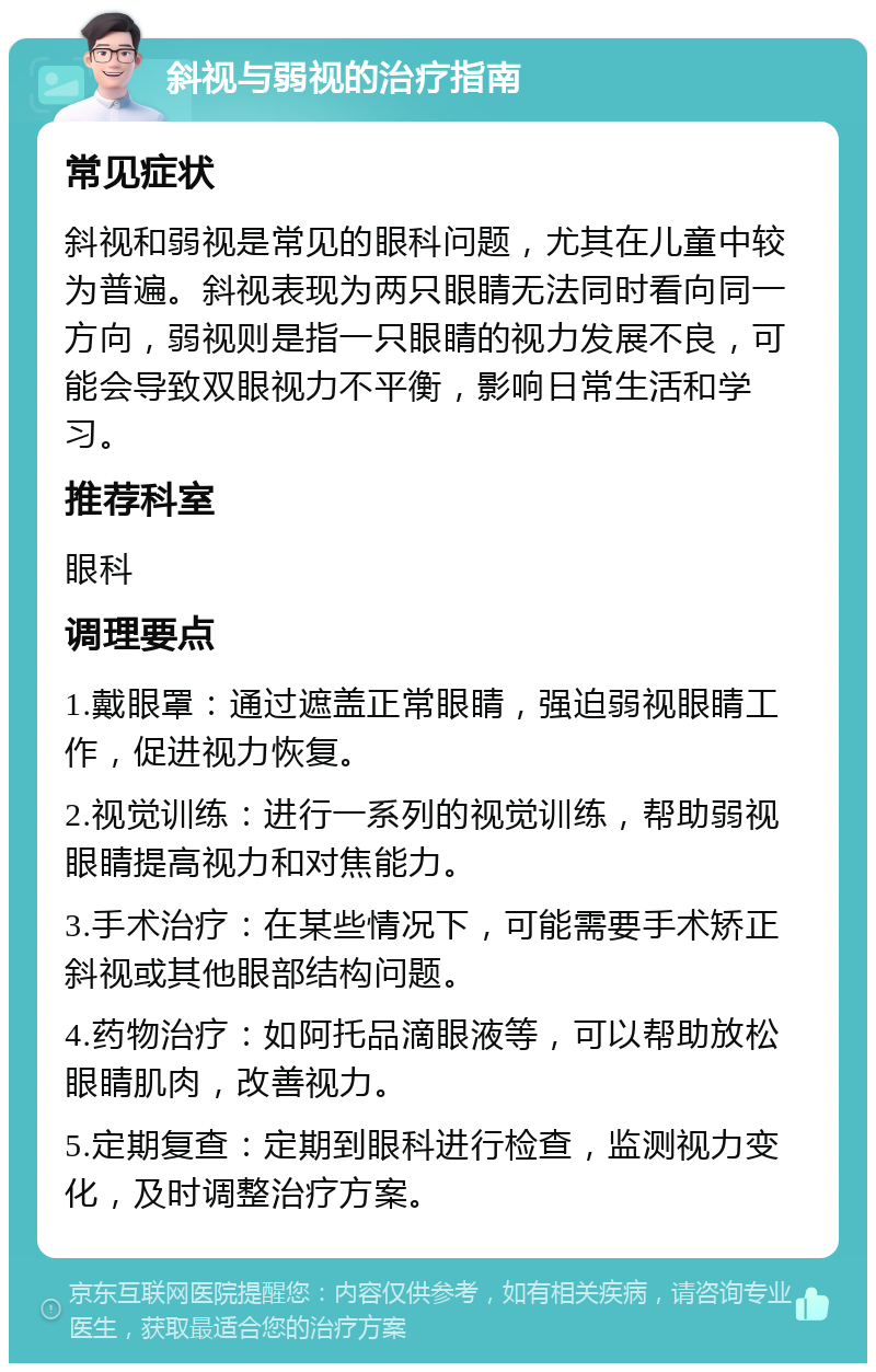 斜视与弱视的治疗指南 常见症状 斜视和弱视是常见的眼科问题，尤其在儿童中较为普遍。斜视表现为两只眼睛无法同时看向同一方向，弱视则是指一只眼睛的视力发展不良，可能会导致双眼视力不平衡，影响日常生活和学习。 推荐科室 眼科 调理要点 1.戴眼罩：通过遮盖正常眼睛，强迫弱视眼睛工作，促进视力恢复。 2.视觉训练：进行一系列的视觉训练，帮助弱视眼睛提高视力和对焦能力。 3.手术治疗：在某些情况下，可能需要手术矫正斜视或其他眼部结构问题。 4.药物治疗：如阿托品滴眼液等，可以帮助放松眼睛肌肉，改善视力。 5.定期复查：定期到眼科进行检查，监测视力变化，及时调整治疗方案。