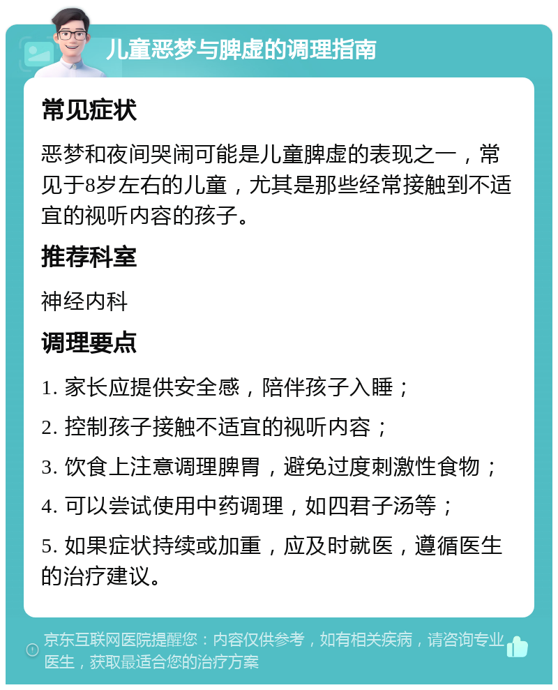 儿童恶梦与脾虚的调理指南 常见症状 恶梦和夜间哭闹可能是儿童脾虚的表现之一，常见于8岁左右的儿童，尤其是那些经常接触到不适宜的视听内容的孩子。 推荐科室 神经内科 调理要点 1. 家长应提供安全感，陪伴孩子入睡； 2. 控制孩子接触不适宜的视听内容； 3. 饮食上注意调理脾胃，避免过度刺激性食物； 4. 可以尝试使用中药调理，如四君子汤等； 5. 如果症状持续或加重，应及时就医，遵循医生的治疗建议。