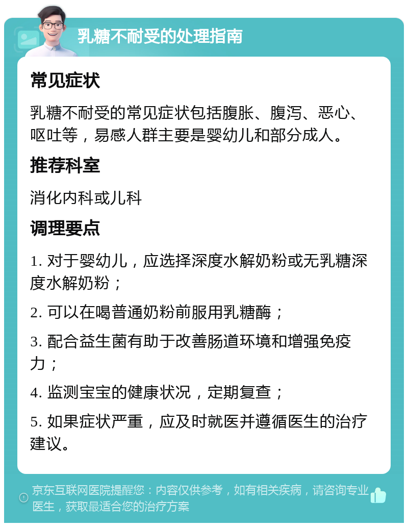 乳糖不耐受的处理指南 常见症状 乳糖不耐受的常见症状包括腹胀、腹泻、恶心、呕吐等，易感人群主要是婴幼儿和部分成人。 推荐科室 消化内科或儿科 调理要点 1. 对于婴幼儿，应选择深度水解奶粉或无乳糖深度水解奶粉； 2. 可以在喝普通奶粉前服用乳糖酶； 3. 配合益生菌有助于改善肠道环境和增强免疫力； 4. 监测宝宝的健康状况，定期复查； 5. 如果症状严重，应及时就医并遵循医生的治疗建议。