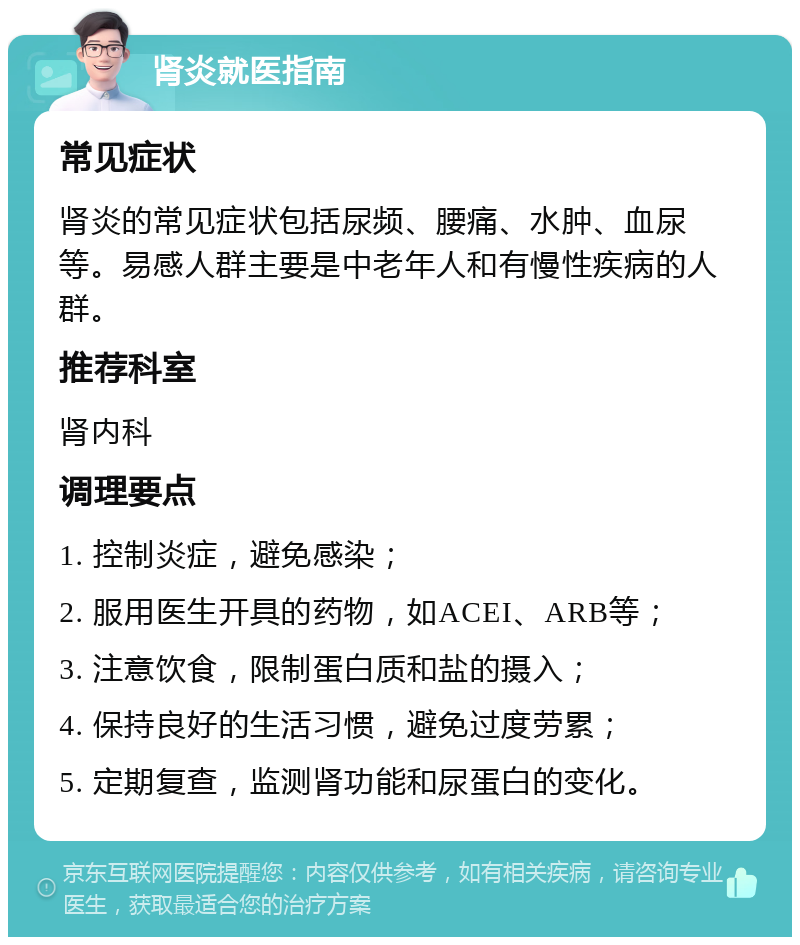 肾炎就医指南 常见症状 肾炎的常见症状包括尿频、腰痛、水肿、血尿等。易感人群主要是中老年人和有慢性疾病的人群。 推荐科室 肾内科 调理要点 1. 控制炎症，避免感染； 2. 服用医生开具的药物，如ACEI、ARB等； 3. 注意饮食，限制蛋白质和盐的摄入； 4. 保持良好的生活习惯，避免过度劳累； 5. 定期复查，监测肾功能和尿蛋白的变化。