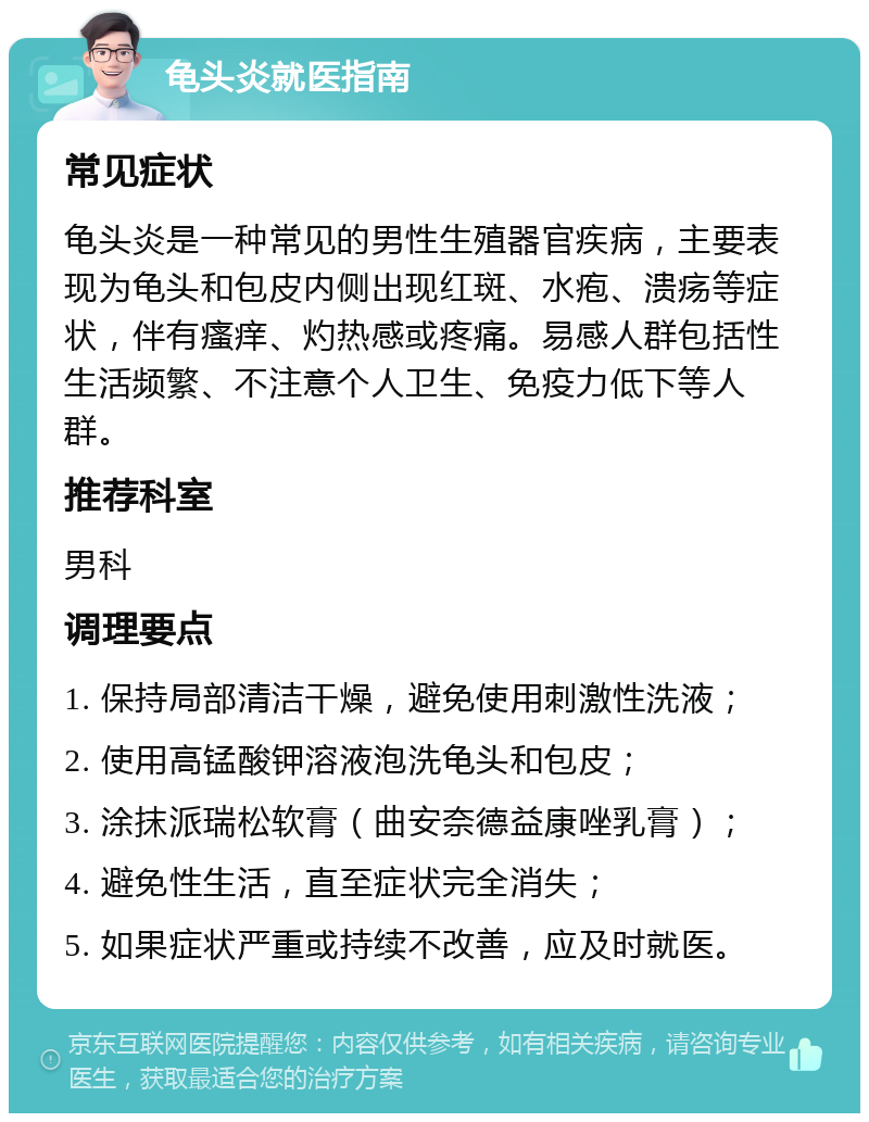 龟头炎就医指南 常见症状 龟头炎是一种常见的男性生殖器官疾病，主要表现为龟头和包皮内侧出现红斑、水疱、溃疡等症状，伴有瘙痒、灼热感或疼痛。易感人群包括性生活频繁、不注意个人卫生、免疫力低下等人群。 推荐科室 男科 调理要点 1. 保持局部清洁干燥，避免使用刺激性洗液； 2. 使用高锰酸钾溶液泡洗龟头和包皮； 3. 涂抹派瑞松软膏（曲安奈德益康唑乳膏）； 4. 避免性生活，直至症状完全消失； 5. 如果症状严重或持续不改善，应及时就医。