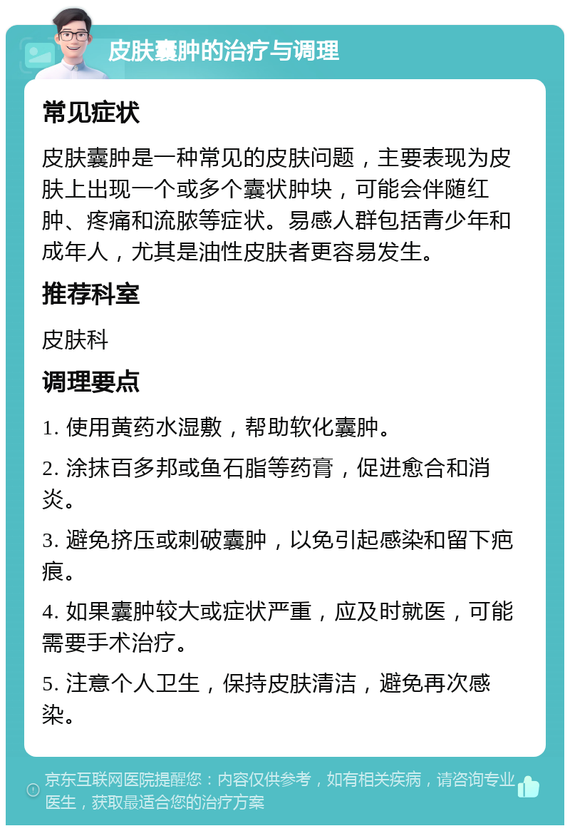 皮肤囊肿的治疗与调理 常见症状 皮肤囊肿是一种常见的皮肤问题，主要表现为皮肤上出现一个或多个囊状肿块，可能会伴随红肿、疼痛和流脓等症状。易感人群包括青少年和成年人，尤其是油性皮肤者更容易发生。 推荐科室 皮肤科 调理要点 1. 使用黄药水湿敷，帮助软化囊肿。 2. 涂抹百多邦或鱼石脂等药膏，促进愈合和消炎。 3. 避免挤压或刺破囊肿，以免引起感染和留下疤痕。 4. 如果囊肿较大或症状严重，应及时就医，可能需要手术治疗。 5. 注意个人卫生，保持皮肤清洁，避免再次感染。