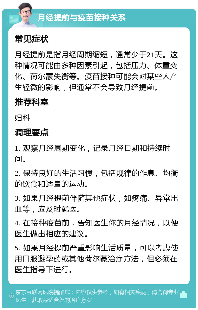 月经提前与疫苗接种关系 常见症状 月经提前是指月经周期缩短，通常少于21天。这种情况可能由多种因素引起，包括压力、体重变化、荷尔蒙失衡等。疫苗接种可能会对某些人产生轻微的影响，但通常不会导致月经提前。 推荐科室 妇科 调理要点 1. 观察月经周期变化，记录月经日期和持续时间。 2. 保持良好的生活习惯，包括规律的作息、均衡的饮食和适量的运动。 3. 如果月经提前伴随其他症状，如疼痛、异常出血等，应及时就医。 4. 在接种疫苗前，告知医生你的月经情况，以便医生做出相应的建议。 5. 如果月经提前严重影响生活质量，可以考虑使用口服避孕药或其他荷尔蒙治疗方法，但必须在医生指导下进行。