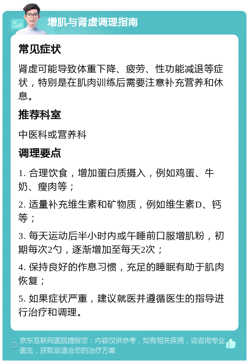 增肌与肾虚调理指南 常见症状 肾虚可能导致体重下降、疲劳、性功能减退等症状，特别是在肌肉训练后需要注意补充营养和休息。 推荐科室 中医科或营养科 调理要点 1. 合理饮食，增加蛋白质摄入，例如鸡蛋、牛奶、瘦肉等； 2. 适量补充维生素和矿物质，例如维生素D、钙等； 3. 每天运动后半小时内或午睡前口服增肌粉，初期每次2勺，逐渐增加至每天2次； 4. 保持良好的作息习惯，充足的睡眠有助于肌肉恢复； 5. 如果症状严重，建议就医并遵循医生的指导进行治疗和调理。