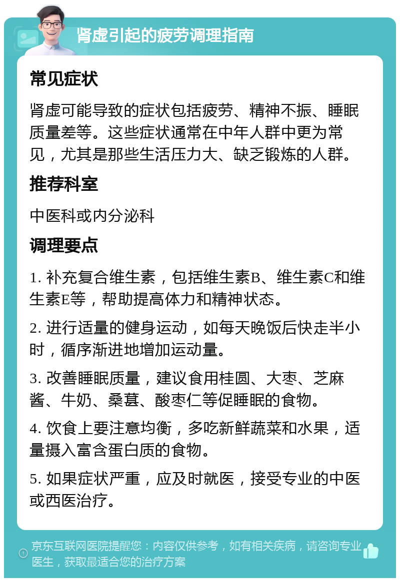 肾虚引起的疲劳调理指南 常见症状 肾虚可能导致的症状包括疲劳、精神不振、睡眠质量差等。这些症状通常在中年人群中更为常见，尤其是那些生活压力大、缺乏锻炼的人群。 推荐科室 中医科或内分泌科 调理要点 1. 补充复合维生素，包括维生素B、维生素C和维生素E等，帮助提高体力和精神状态。 2. 进行适量的健身运动，如每天晚饭后快走半小时，循序渐进地增加运动量。 3. 改善睡眠质量，建议食用桂圆、大枣、芝麻酱、牛奶、桑葚、酸枣仁等促睡眠的食物。 4. 饮食上要注意均衡，多吃新鲜蔬菜和水果，适量摄入富含蛋白质的食物。 5. 如果症状严重，应及时就医，接受专业的中医或西医治疗。