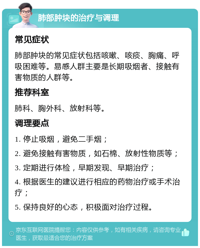 肺部肿块的治疗与调理 常见症状 肺部肿块的常见症状包括咳嗽、咳痰、胸痛、呼吸困难等。易感人群主要是长期吸烟者、接触有害物质的人群等。 推荐科室 肺科、胸外科、放射科等。 调理要点 1. 停止吸烟，避免二手烟； 2. 避免接触有害物质，如石棉、放射性物质等； 3. 定期进行体检，早期发现、早期治疗； 4. 根据医生的建议进行相应的药物治疗或手术治疗； 5. 保持良好的心态，积极面对治疗过程。