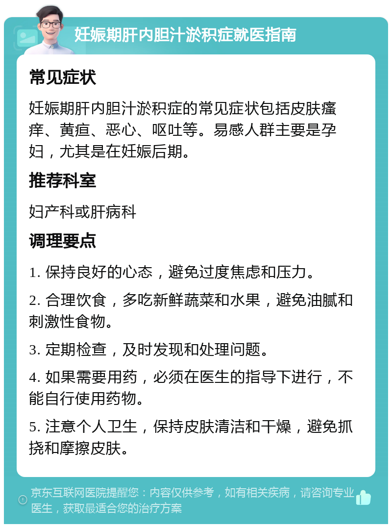 妊娠期肝内胆汁淤积症就医指南 常见症状 妊娠期肝内胆汁淤积症的常见症状包括皮肤瘙痒、黄疸、恶心、呕吐等。易感人群主要是孕妇，尤其是在妊娠后期。 推荐科室 妇产科或肝病科 调理要点 1. 保持良好的心态，避免过度焦虑和压力。 2. 合理饮食，多吃新鲜蔬菜和水果，避免油腻和刺激性食物。 3. 定期检查，及时发现和处理问题。 4. 如果需要用药，必须在医生的指导下进行，不能自行使用药物。 5. 注意个人卫生，保持皮肤清洁和干燥，避免抓挠和摩擦皮肤。